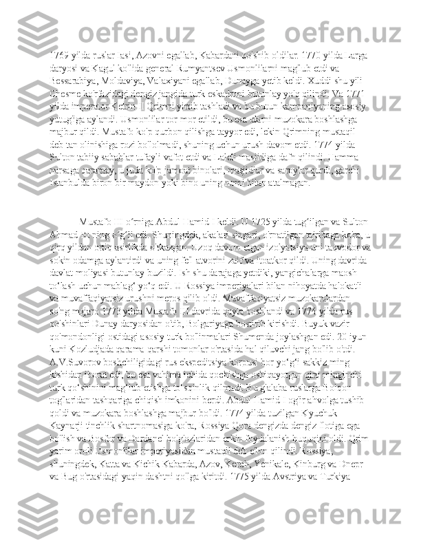 1769 yilda ruslar Iasi, Azovni egallab, Kabardani qo'shib oldilar. 1770 yilda Larga 
daryosi va Kagul ko'lida general Rumyantsev Usmonlilarni mag'lub etdi va 
Bessarabiya, Moldaviya, Valaxiyani egallab, Dunayga yetib keldi. Xuddi shu yili 
Chesme ko'rfazidagi dengiz jangida turk eskadroni butunlay yo'q qilindi. Va 1771 
yilda imperator Ketrin II Qrimni yirtib tashladi va bu butun kampaniyaning asosiy 
yutug'iga aylandi. Usmonlilar tor-mor etildi, bu esa ularni muzokara boshlashga 
majbur qildi. Mustafo ko'p qurbon qilishga tayyor edi, lekin Qrimning mustaqil 
deb tan olinishiga rozi bo'lolmadi, shuning uchun urush davom etdi. 1774 yilda 
Sulton tabiiy sabablar tufayli vafot etdi va Laleli masjidiga dafn qilindi. Hamma 
narsaga qaramay, u juda ko'p jamoat binolari, masjidlar va saroylar qurdi, garchi 
Istanbulda biron bir maydon yoki bino uning nomi bilan atalmagan.
      Mustafo III o rniga Abdul-Hamid I keldi. U 1725 yilda tug ilgan va Sulton ʻ ʻ
Ahmad III ning o g li edi. Shuningdek, akalari singari, o'rnatilgan tajribaga ko'ra, u	
ʻ ʻ
qirq yildan ortiq asirlikda o'tkazgan. Uzoq davom etgan izolyatsiya uni taqvodor va
sokin odamga aylantirdi va uning fe'l-atvorini zaif va itoatkor qildi. Uning davrida 
davlat moliyasi butunlay buzildi. Ish shu darajaga yetdiki, yangichalarga maosh 
to‘lash uchun mablag‘ yo‘q edi. U Rossiya imperiyalari bilan nihoyatda halokatli 
va muvaffaqiyatsiz urushni meros qilib oldi. Muvaffaqiyatsiz muzokaralardan 
so'ng mojaro 1773 yilda Mustafo III davrida qayta boshlandi va 1774 yilda rus 
qo'shinlari Dunay daryosidan o'tib, Bolgariyaga bostirib kirishdi. Buyuk vazir 
qo'mondonligi ostidagi asosiy turk bo'linmalari Shumenda joylashgan edi. 20 iyun 
kuni Kozludjada qarama-qarshi tomonlar o'rtasida hal qiluvchi jang bo'lib o'tdi. 
A.V.Suvorov boshchiligidagi rus ekspeditsiya korpusi bor-yo‘g‘i sakkiz ming 
kishidan iborat edi, bu esa vahima ichida qochishga oshiqayotgan qirq minginchi 
turk qo‘shinini mag‘lub etishga to‘sqinlik qilmadi. Bu g'alaba ruslarga Bolqon 
tog'laridan tashqariga chiqish imkonini berdi. Abdul-Hamid I og'ir ahvolga tushib 
qoldi va muzokara boshlashga majbur bo'ldi. 1774 yilda tuzilgan Kyuchuk-
Kaynarji tinchlik shartnomasiga ko'ra, Rossiya Qora dengizda dengiz flotiga ega 
bo'lish va Bosfor va Dardanel bo'g'ozlaridan erkin foydalanish huquqini oldi. Qrim 
yarim oroli Usmonlilar imperiyasidan mustaqil deb e'lon qilindi. Rossiya, 
shuningdek, Katta va Kichik Kabarda, Azov, Kerch, Yenikale, Kinburg va Dnepr 
va Bug o'rtasidagi yaqin dashtni qo'lga kiritdi. 1775 yilda Avstriya va Turkiya  