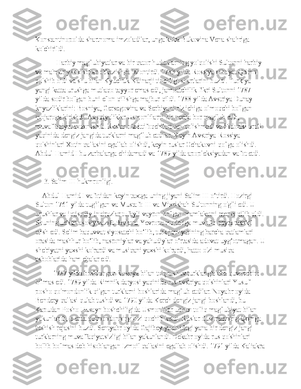 Konstantinopolda shartnoma imzoladilar, unga ko'ra Bukovina Vena shahriga 
ko'chirildi.
  Harbiy mag'lubiyatlar va bir qator hududlarning yo'qolishi Sultonni harbiy 
va ma'muriy islohotlar o'tkazishga ishontirdi. 1783 yilda Rossiya nihoyat Qrimni 
qo'shib oldi va shu bilan Kyuchuk-Kainarji tinchligi shartlarini buzdi. Turkiya 
yangi katta urushga mutlaqo tayyor emas edi, jamoatchilik fikri Sultonni 1787 
yilda sodir bo'lgan buni e'lon qilishga majbur qildi. 1788 yilda Avstriya Dunay 
knyazliklarini: Bosniya, Gersegovina va Serbiyani o'z ichiga olmoqchi bo'lgan 
mojaroga kirishdi. Avstriyaliklar Usmonlilarni bir necha bor mag'lub etib, 
muvaffaqiyat qozonishdi. Ruslar o z ittifoqchilaridan qolishmadi va Fidonisi oroli ʻ
yaqinida dengiz jangida turklarni mag lub etdilar. Keyin Avstriya-Rossiya 	
ʻ
qo'shinlari Xotin qal'asini egallab olishdi, keyin ruslar Ochakovni qo'lga olishdi. 
Abdul-Hamid I bu zarbalarga chidamadi va 1789 yilda apopleksiyadan vafot etdi.
     3. Salim III hukmronligi.
    Abdul-Hamid I vafotidan keyin taxtga uning jiyani Salim III o‘tirdi. Hozirgi 
Sulton 1761 yilda tug'ilgan va Mustafo III va Mixrishah Sultonning o'g'li edi. U 
urushlar va iqtisodiy inqirozlar tufayli vayron bo'lgan mamlakatni meros qilib oldi.
Shuning uchun asosiy vazifa davlatni Yevropa modeliga muvofiq qayta tashkil 
etish edi. Selim baquvvat siyosatchi bo‘lib, turk jamiyatining barcha qatlamlari 
orasida mashhur bo‘lib, nasroniylar va yahudiylar o‘rtasida adovat uyg‘otmagan. U
she'riyatni yaxshi ko'rardi va musiqani yaxshi ko'rardi, hatto o'zi musiqa 
asboblarida ham chalar edi.
1787 yilda boshlangan Rossiya bilan to'qnashuv turklar g'alaba quvonchini 
bilmas edi. 1789 yilda Rimnik daryosi yaqinida rus-avstriya qo'shinlari Yusuf 
posho qo'mondonlik qilgan turklarni boshlarida mag'lub etdilar. Noyabr oyida 
Bendery qal'asi qulab tushdi va 1790 yilda Kerch dengiz jangi boshlandi, bu 
Kapudan Posho Husayn boshchiligida Usmonlilar uchun to'liq mag'lubiyat bilan 
yakunlandi, u erda qo'mondonning o'zi qochib ketdi. Ruslar dushmanning Qrimga 
tushish rejasini buzdi. Sentyabr oyida Gajibey yaqinidagi yana bir dengiz jangi 
turklarning muvaffaqiyatsizligi bilan yakunlandi. Dekabr oyida rus qo'shinlari 
bo'lib bo'lmas deb hisoblangan Izmoil qal'asini egallab olishdi. 1791 yilda Kaliakra 