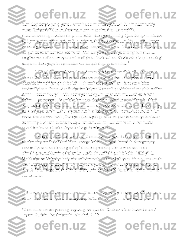 burnidagi dengiz jangi yana Usmonlilar tomonidan yutqazildi. Bir qator harbiy 
muvaffaqiyatsizliklar urushayotgan tomonlar o'rtasida Iasi tinchlik 
shartnomasining imzolanishiga olib keldi. Rossiya Shimoliy Qora dengiz mintaqasi
va Qrim yarim orolini tark etdi. Bundan tashqari, Rossiya Janubiy Bug va Dnestr 
o'rtasidagi hududlarni oldi, u erda yangi chegara o'rnatildi. Turklar ham Gruziyaga 
bo'lgan da'volaridan voz kechishdi, Moldaviya va Valaxiya oldingi kelishuvda 
belgilangan oldingi imtiyozlarni tasdiqladi. Turk sultoni Kavkazda o'z qo'l ostidagi
xalqlarni Rossiyaga bosqinlardan saqlab qolishga qasam ichdi. 3
  1798 yilda general Napoleon Bonapart Misrga bostirib kirdi. Bu tajovuz 
Usmonlilarni frantsuzlarga qarshi turishga majbur qildi va 1800 yilda raqiblar 
o'rtasida birinchi jang bo'lib o'tdi. Heliopolisda general Jan-Baptiste Kleber 
boshchiligidagi frantsuzlar Suriyadan kelgan Usmonli qo'shinlarini mag'lub etdilar.
Ammo oradan ikki yil o‘tib, Fransiya Turkiya bilan shartnoma tuzdi va Misrni 
Selim III ga qaytardi. Mamlakatlar o'rtasidagi munosabatlar yaxshilana boshladi. 
Parij uchun Usmonlilar bilan ittifoq muhim edi, ikkinchisi ular tomonidan Angliya 
va Rossiyaga qarshi tashqi siyosat quroli sifatida qaraldi. Fransuzlar turklar bilan 
savdo shartnomasi tuzib, Turkiya iqtisodiyotiga katta miqdorda sarmoya kiritdilar. 
Salimning o'zi ham evropaliklarga hamdard bo'lib, davlatni isloh qilish nuqtai 
nazaridan bu do'stlikdan foydalanishga harakat qildi.
 Tashqi mojarolardan tashqari, Usmonli imperiyasi Bolqon yarim oroli 
xalqlarining tartibsizliklari bilan larzaga keldi. Georgiy Petrovich Karageorgiy 
boshchiligidagi serblarning qo zg oloni Belgradning ular tomonidan bosib ʻ ʻ
olinishiga va turklarning shahardan quvib chiqarilishiga olib keldi. 1806 yilda 
Moldaviya va Valaxiya bo'yicha kelishmovchiliklar tufayli yana bir rus-turk urushi
boshlandi. Keyinchalik, Usmonlilar Fransiya bilan ittifoq tuzdilar va 1807 yilda 
Buyuk Britaniyaga urush e'lon qildilar, uning qit'aviy blokadasida Parij tomonida 
qatnashdilar.
    Selim islohotlarni ham unutmadi. U elliklarning harbiy boshqaruvini bekor qildi 
va o'z fuqarolarining ta'lim-tarbiyasiga katta e'tibor berdi. Harbiy ishlarga oid 
3
  Usmonlilar imperiyasining buyukligi va qulashi. Cheksiz ufqlar hukmdorlari / 
Jeyson Gudvin - Nashriyotchi: KoLibri, 2012 