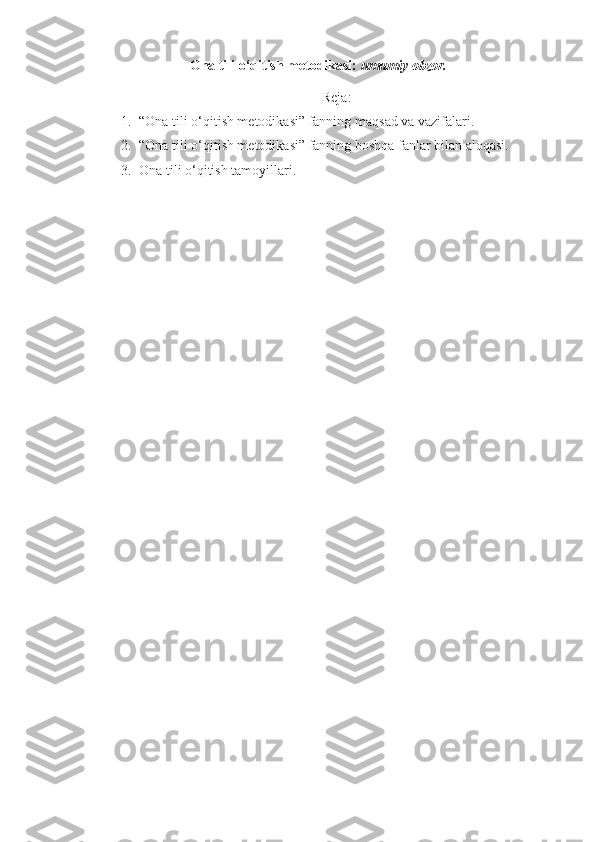 Ona tili o‘qitish metodikasi:  umumiy obzor.
Reja:
1. “Ona tili o‘qitish metodikasi” fanning ma q sad va vazifalari.
2. “Ona tili o‘qitish metodikasi” fanning boshqa fanlar bilan aloqasi.
3. Ona tili o‘qitish tamoyillari.
  