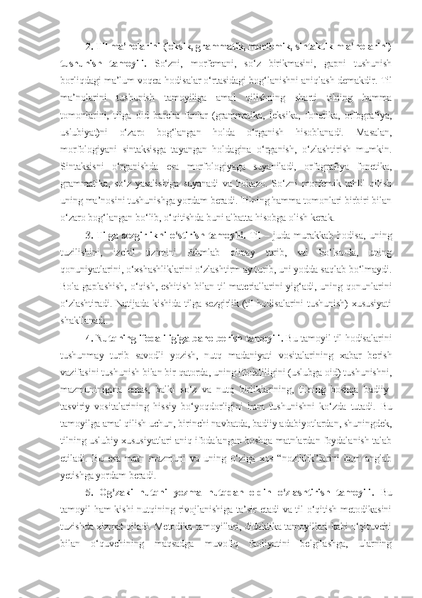 2.  Til ma’nolarini (leksik, grammatik, morfemik, sintaktik m a’nolarini)
tushunish   tamoyili .   So‘zni,   morfemani,   so‘z   birikmasini,   gapni   tushunish
borliqdagi ma’lum voqea-hodisalar o‘rtasidagi bog‘lanishni aniqlash demakdir.  Til
ma’nolarini   tushunish   tamoyiliga   amal   qilishning   sharti   tilning   hamma
tomonlarini,   tilga   oid   barcha   fanlar   (grammatika,   leksika,   fonetika,   orfografiya,
uslubiyat)ni   o‘zaro   bog‘langan   holda   o‘rganish   hisoblanadi.   Masalan,
morfologiyani   sintaksisga   tayangan   holdagina   o‘rganish,   o‘zlashtirish   mumkin.
Sintaksisni   o‘rganishda   esa   morfologiyaga   suyaniladi,   orfografiya   fonetika,
grammatika,   so‘z   yasalishiga   suyanadi   va   hokazo.   So‘zni   morfemik   tahlil   qilish
uning ma’nosini tushunishga yordam beradi. Tilning hamma tomonlari birbiri bilan
o‘zaro bog‘langan bo‘lib, o‘qitishda buni albatta hisobga olish kerak. 
3.   Tilga   sezgirlikni   o‘stirish   tamoyili .   Til   –   juda   murakkab   hodisa,   uning
tuzilishini,   izchil   tizimini   fahmlab   olmay   turib,   sal   bo‘lsa-da,   uning
qonuniyatlarini, o‘xshashliklarini o‘zlashtirm ay turib, uni yodda saqlab bo‘lmaydi.
Bola gaplashish, o‘qish, eshitish bilan til materiallarini yig‘adi, uning qonunlarini
o‘zlashtiradi. Natijada kishida tilga sezgirlik (til hodisalarini tushunish) xususiyati
shakllanadi.
4.  Nutqning ifodaliligiga baho berish tamoyili .  Bu tamoyil til hodisalarini
tushunmay   turib   savodli   yozish,   nutq   madaniyati   vositalarining   xabar   berish
vazifasini tushunish bilan bir qatorda, uning ifodaliligini (uslubga oid) tushunishni,
mazmuninigina   emas,   balki   so‘z   va   nutq   birliklarining,   tilning   boshqa   badiiy-
tasviriy   vositalarining   hissiy   bo‘yoqdorligini   ham   tushunishni   ko‘zda   tutadi.   Bu
tamoyilga amal qilish uchun, birinchi navbatda, badiiy adabiyotlardan, shuningdek,
tilning uslubiy xususiyatlari aniq ifodalangan boshqa matnlardan foydalanish talab
etiladi.   Bu   esa   matn   mazmuni   va   uning   o‘ziga   xos   “noziklik”larini   ham   anglab
yetishga yordam beradi. 
5.   Og‘zaki   nutqni   yozma   nutqdan   oldin   o‘zlashtirish   tamoyili .   Bu
tamoyil ham kishi nutqining rivojlanishiga ta’sir etadi  va til o‘qitish metodikasini
tuzishda xizmat qiladi . Metodika tamoyillari, didaktika tamoyillari kabi o‘qituvchi
bilan   o‘quvchining   maqsadga   muvofiq   faoliyatini   belgilashga,   ularning 