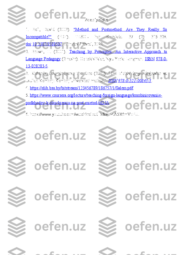 Adabiyotlar:
1.   Bell,   David   (2003).   "Method   and   Postmethod:   Are   They   Really   So
Incompatible?"   (PDF) .   TESOL   har   chorakda.   37   (2):   315–328.
doi : 10.2307/3588507 . Olingan  7 fevral,  2012 .
2.   Brown,   H.   (2001).   Teaching   by   Principles:   An   Interactive   Approach   to
Language Pedagogy   (2-nashr). Oq tekisliklar, Nyu-York: Longman.   ISBN   978-0-
13-028283-5 .
3.   Richards,   Jek;   Rodgers,   Theodore   (2001).   Tilni   o‘qitishda   yondashuvlar   va
usullar. Kembrij: Kembrij universiteti matbuoti.  ISBN   978-0-521-00843-3 .
4.  https://elib.bsu.by/bitstream/123456789/186757/1/Salem.pdf .
5.  https://www.coursera.org/lecture/teaching-foreign-language/kombinirovaniie-
podkhodov-k-obuchieniiu-iia-post-mietod-tzDJA .
6. https://www.youtube.com/watch?reload=9&v=-EA5X6mVoPU. 