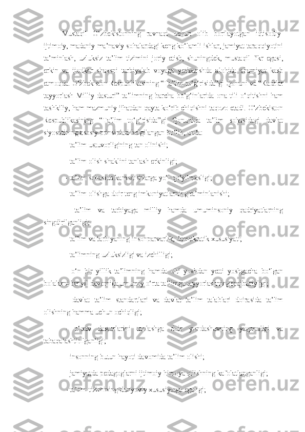 Mustaqil   O‘zbekistonning   ravnaqi   uchun   olib   borilayotgan   iqtisodiy-
ijtimoiy, madaniy-ma’naviy sohalardagi keng ko‘lamli ishlar, jamiyat taraqqiyotini
ta’minlash,   uzluksiz   ta’lim   tizimini   joriy   etish,   shuningdek,   mustaqil   fikr   egasi,
erkin   va   ijodkor   shaxsni   tarbiyalab   voyaga   yetkazishda   alohida   ahamiyat   kasb
etmoqda.  O‘zbekiston Respublikasining “Ta’lim to‘g‘risida”gi Qonuni va “ К adrlar
tayyorlash   Milliy   dasturi”   ta’limning   barcha   bo‘g‘inlarida   ona   tili   o‘qitishni   ham
tashkiliy, ham mazmuniy jihatdan qayta ko‘rib chiqishni taqozo etadi. O‘zbekiston
Respublikasining   “Ta’lim   to‘g‘risida”gi   Qonunida   ta’lim   sohasidagi   davlat
siyosatining asosiy prinsiplari belgilangan bo‘lib, unda:
- ta’lim ustuvorligining tan olinishi;
- ta’lim olish shaklini tanlash erkinligi;
- ta’lim sohasida kamsitishlarga yo‘l qo‘yilmasligi;
- ta’lim olishga doir teng imkoniyatlarning ta’minlanishi;
-   ta’lim   va   tarbiyaga   milliy   hamda   umuminsoniy   qadriyatlarning
singdirilganligi;
- ta’lim va tarbiyaning insonparvarlik, demokratik xususiyati;
- ta’limning uzluksizligi va izchilligi;
-   o‘n   bir   yillik   ta’limning   hamda   olti   yoshdan   yetti   yoshgacha   bo‘lgan
bolalarni bir yil davomida umumiy o‘rta ta’limga tayyorlashning majburiyligi;
-   davlat   ta’lim   standartlari   va   davlat   ta’lim   talablari   doirasida   ta’lim
olishning hamma uchun ochiqligi;
-   o‘quv   dasturlarini   tanlashga   doir   yondashuvning   yagonaligi   va
tabaqalashtirilganligi;
- insonning butun hayoti davomida ta’lim olishi;
- jamiyatda pedagoglarni ijtimoiy himoya qilishning kafolatlanganligi;
- ta’lim tizimining dunyoviy xususiyatga egaligi; 