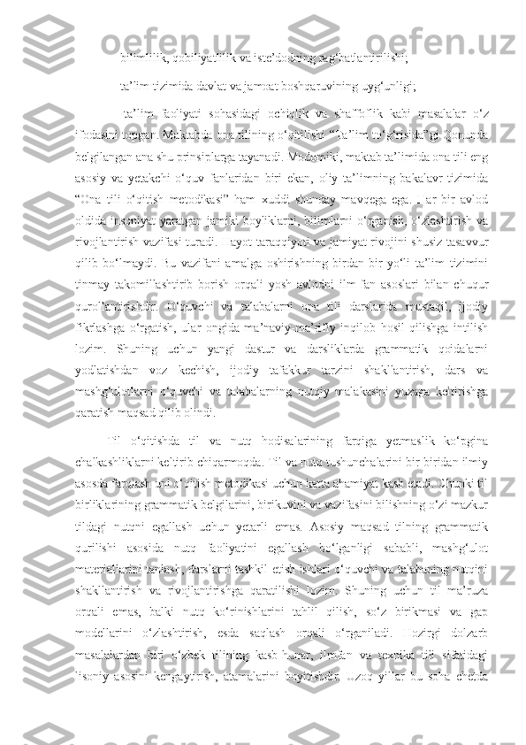 - bilimlilik, qobiliyatlilik va iste’dodning rag‘batlantirilishi;
- ta’lim tizimida davlat va jamoat boshqaruvining uyg‘unligi;
-   ta’lim   faoliyati   sohasidagi   ochiqlik   va   shaffoflik   kabi   masalalar   o‘z
ifodasini topgan. Maktabda ona tilining o‘qitilishi “Ta’lim to‘g‘risida”gi Qonunda
belgilangan ana shu prinsiplarga tayanadi. Modomiki, maktab ta’limida ona tili eng
asosiy   va   yetakchi   o‘quv   fanlaridan   biri   ekan,   oliy   ta’limning   bakalavr   tizimida
“Ona   tili   o‘qitish   metodikasi”   ham   xuddi   shunday   mavqega   ega.   Har   bir   avlod
oldida insoniyat  yaratgan jamiki  boyliklarni, bilimlarni o‘rganish, o‘zlashtirish va
rivojlantirish vazifasi  turadi. Hayot taraqqiyoti va jamiyat rivojini shusiz tasavvur
qilib   bo‘lmaydi.   Bu   vazifani   amalga   oshirishning   birdan-bir   yo‘li   ta’lim   tizimini
tinmay   takomillashtirib   borish   orqali   yosh   avlodni   ilm-fan   asoslari   bilan   chuqur
qurollantirishdir.   O‘quvchi   va   talabalarni   ona   tili   darslarida   mustaqil,   ijodiy
fikrlashga   o‘rgatish,   ular   ongida   ma’naviy-ma’rifiy   inqilob   hosil   qilishga   intilish
lozim.   Shuning   uchun   yangi   dastur   va   darsliklarda   grammatik   qoidalarni
yodlatishdan   voz   kechish,   ijodiy   tafakkur   tarzini   shakllantirish,   dars   va
mashg‘ulotlarni   o‘quvchi   va   talabalarning   nutqiy   malakasini   yuzaga   keltirishga
qaratish maqsad qilib olindi. 
Til   o‘qitishda   til   va   nutq   hodisalarining   farqiga   yetmaslik   ko‘pgina
chalkashliklarni keltirib chiqarmoqda. Til va nutq tushunchalarini bir-biridan ilmiy
asosda farqlash uni o‘qitish metodikasi uchun katta ahamiyat kasb etadi. Chunki til
birliklarining grammatik belgilarini, birikuvini va vazifasini bilishning o‘zi mazkur
tildagi   nutqni   egallash   uchun   yetarli   emas.   Asosiy   maqsad   tilning   grammatik
qurilishi   asosida   nutq   faoliyatini   egallash   bo‘lganligi   sababli,   mashg‘ulot
materiallarini tanlash, darslarni tashkil etish ishlari o‘quvchi va talabaning nutqini
shakllantirish   va   rivojlantirishga   qaratilishi   lozim.   Shuning   uchun   til   ma’ruza
orqali   emas,   balki   nutq   ko‘rinishlarini   tahlil   qilish,   so‘z   birikmasi   va   gap
modellarini   o‘zlashtirish,   esda   saqlash   orqali   o‘rganiladi.   Hozirgi   dolzarb
masalalardan   biri   o‘zbek   tilining   kasb-hunar,   ilmfan   va   texnika   tili   sifatidagi
lisoniy   asosini   kengaytirish,   atamalarini   boyitishdir.   Uzoq   yillar   bu   soha   chetda 