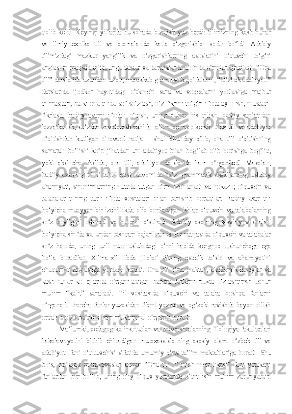 qolib keldi.   К eyingi yillarda bu sohada  burilish yuz berdi: tilimizning kasb-hunar
va   ilmiy-texnika   tili   va   atamalarida   katta   o‘zgarishlar   sodir   bo‘ldi.   Adabiy
tilimizdagi   mazkur   yangilik   va   o‘zgarishlarning   asoslarini   o‘quvchi   to‘g‘ri
anglashni maqsad qilib, unga dastur va darsliklarda alohida o‘rinlar ajratiladi. “Ona
tili” darslarida uzundan-uzoq, murakkab grammatik qoidalarni, “O‘zbek adabiyoti”
darslarida   ijodkor   hayotidagi   o‘tkinchi   sana   va   voqealarni   yodlashga   majbur
qilmasdan, balki ona tilida sof so‘zlash, o‘z fikrini to‘g‘ri ifodalay olish, mustaqil
fikrlash,   badiiy   asarni   ifodali   o‘qish,   uning   ruhini   his   qilish,   badiiy   san’atidan
lazzatlanish, so‘zdan zavqlanish ruhida ta’lim bermoq kerak. Ona tili va adabiyot
o‘qitishdan   kutilgan   pirovard   natija   –   shu!   Shunday   qilib,   ona   tili   o‘qitishning
samarali   bo‘lishi   ko‘p   jihatdan   uni   adabiyot   bilan   bog‘lab   olib   borishga   bog‘liq,
yoki   aksincha.   Aslida,   ona   tili,   adabiyot   darslarida   ham   o‘rganiladi.   Masalan,
badiiy   asarning   tilini   tahlil   etish   davomida   ba’zi   grammatik   shakllarning   uslubiy
ahamiyati,  sinonimlarning  nutqda  tutgan  o‘rni   izohlanadi  va  hokazo;   o‘quvchi  va
talabalar   tilning   turli   ifoda   vositalari   bilan   tanishib   boradilar.   Badiiy   asar   tili
bo‘yicha muayyan bir izchillikda olib boriladigan ishlar o‘quvchi va talabalarning
so‘z   boyligini   oshiradi   va   nutqini   o‘stiradi.   Adabiy   asarning   tasviriy   vositalari
bo‘yicha sinfda va undan tashqari bajarilgan ishlar natijasida o‘quvchi va talabalar
so‘z   haqida,   uning   turli   nutq   uslubidagi   o‘rni   haqida   kengroq   tushunchaga   ega
bo‘la   boradilar.   Xilma-xil   ifoda   jilolari   tilning   estetik   ta’siri   va   ahamiyatini
chuqurroq  anglashga  yordam   beradi.   Ona  tili  o‘rta  maktab,  akademik  litseylar  va
kasb-hunar   kollejlarida   o‘rganiladigan   barcha   fanlarni   puxta   o‘zlashtirish   uchun
muhim   “kalit”   sanaladi.   Til   vositasida   o‘quvchi   va   talaba   boshqa   fanlarni
o‘rganadi. Barcha fanlar yuzasidan fikrni yozma va og‘zaki ravishda bayon qilish
orqali u o‘z ona tilini ham mukammal o‘rganib boradi.
Ma’lumki, pedagogika institutlari va universitetlarning filologiya fakultetlari
bakalavriyatini   bitirib   chiqadigan   mutaxassislarning   asosiy   qismi   o‘zbek   tili   va
adabiyoti   fani   o‘qituvchisi  sifatida   umumiy  o‘rta   ta’lim  maktablariga  boradi.  Shu
bois,   bo‘lajak   mutaxassislar   uchun   “Ona   tili   o‘qitish   metodikasi”   fani   yetakchi
fanlardan   biri   bo‘lib,   uning   oliy   o‘quv   yurtlarida   o‘qitilishi   muhim   zaruriyatdir. 