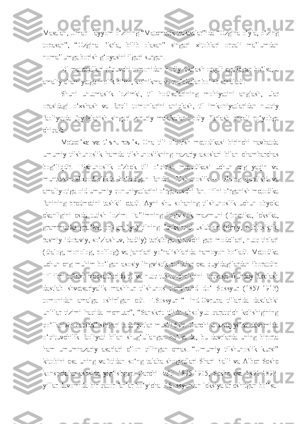 Masalan,   Umar   H ayyom   o‘ zining “Matematik traktatlar”ida   “Ozgina   o‘ yla,   o‘ zing
topasan” ,   “Ozgina   fikrla,   bilib   olasan”   singari   xitoblari   or q ali   ma’lumdan
noma’lumga borish  g‘ oyasini ilgari surgan.
Til materiallari  o‘q uvchi tomonidan ijodiy fikrlash or q ali egallagan b o‘ lsa, u
amaliy a h amiyatga molik bilim, k o‘ nikma va malakalar b o‘ lib sanaladi.
Shuni   unutmaslik   lozimki,   til   h odisalarining   mo h iyatini   anglash,   ular
orasidagi   o‘ xshash   va   far q li   tomonlarini   ani q lash,   til   imkoniyatlaridan   nut q iy
faoliyatda   foydalanish   singari   zaruriy   malakalar   ijodiy   fikrlash   or q ali   r o‘ yobga
chi q adi.
M etodika   va   tilshunoslik.   Ona   tili   o‘qitish   metodikasi   birinchi   navbatda
umumiy   tilshunoslik   hamda   tilshunoslikning   nazariy   asoslari   bilan   chambarchas
bog‘liqdir.   Tilshunoslik   o‘zbek   tili   o‘qitish   metodikasi   uchun   eng   yaqin   va
muntazam   aloqodorlikda   bo‘ladigan   fandir.   Tilshunoslik   —   tilning   qurilishi   va
amaliyotiga oid umumiy qonuniyatlarini o‘rganuvchi fan. Tilni o‘rganish metodika
fanining   predmetini   tashkil   etadi.   Ayni   shu   sohaning   tilshunoslik   uchun   obyekt
ekanligini   esda   tutish   lozim.   Ta’limning   lingvistik   mazmuni   (fonetika,   leksika,
grammatika   grafika,   orfografiya)   tilning   funksional   uslublari   (ilmiy,   publitsistik,
rasmiy-idoraviy,  so‘zlashuv,  badiiy)   tarkibiga  kiruvchi  gap  modellari,  nutq tiplari
(dialog,   monolog,  polilog)   va   janrlari   yo‘nalishlarida   namoyon  bo‘ladi.  Metodika
uchun eng muhim bo‘lgan asosiy lingvistik qoidalar esa quyidagilardan iboratdir:
Til ilmi ta’limi maqsadlarida til va nutq tushunchalarini farqlash. Bunday farqlash
dastlab   shvetsariyalik   mashhur   tilshunos   Ferdinand   do‘   Sossyur   (1857-1913)
tomonidan   amalga   oshirilgan   edi.   F.Sossyur   “Hind-Ovrupa   tillarida   dastlabki
unlilar   tizimi   haqida   memuar”,   “Sanskrit   tilida   absolyut   qaratqich   kelishigining
qo‘llanishi   haqida”  singari  tadqiqotlar   muallifidir.  Garchi   u  uzoq  yillar  davomida
o‘qituvchilik   faoliyati   bilan   shug‘ullangan   bo‘lsa-da,   bu   davrlarda   uning   birorta
ham   umumnazariy   asarlari   e’lon   qilingan   emas.   “Umumiy   tilshunoslik   kursi”
kitobini   esa   uning   vafotidan   so‘ng   talaba-shogirdlari   Shari   Balli   va   Alber   Seshe
konspektlar   asosida   yig‘ishgan.   Garchi   Balli   1895-1905,   Seshe   esa   1891-1893-
yillar davomida bir qator fanlar bo‘yicha F.Sossyurdan leksiyalar eshitgan bo‘lsa- 