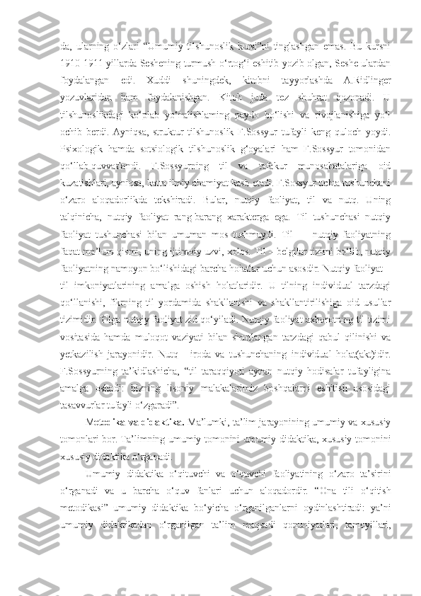 da,   ularning   o‘zlari   “Umumiy   tilshunoslik   kursi”ni   tinglashgan   emas.   Bu   kursni
1910-1911-yillarda Seshening turmush o‘rtog‘i eshitib yozib olgan, Seshe ulardan
foydalangan   edi.   Xuddi   shuningdek,   kitobni   tayyorlashda   A.Ridlinger
yozuvlaridan   ham   foydalanishgan.   Kitob   juda   tez   shuhrat   qozonadi.   U
tilshunoslikdagi   ko‘plab   yo‘nalishlaming   paydo   bo‘lishi   va   rivojlanishiga   yo‘l
ochib   berdi.   Ayniqsa,   struktur   tilshunoslik   F.Sossyur   tufayli   keng   quloch   yoydi.
Psixologik   hamda   sotsiologik   tilshunoslik   g‘oyalari   ham   F.Sossyur   tomonidan
qo‘llab-quvvatlandi.   F.Sossyurning   til   va   tafakur   munosabatalariga   oid
kuzatishlari, ayniqsa, katta ilmiy ahamiyat kasb etadi. F.Sossyur uchta tushunchani
o‘zaro   aloqadorlikda   tekshiradi.   Bular,   nutqiy   faoliyat,   til   va   nutq.   Uning
talqinicha,   nutqiy   faoliyat   rang-barang   xarakterga   ega.   Til   tushunchasi   nutqiy
faoliyat   tushunchasi   bilan   umuman   mos   tushmaydi.   Til   —   nutqiy   faoliyatning
faqat ma’lum qismi, uning ijtimoiy uzvi, xolos. Til – belgilar tizimi bo‘lib, nutqiy
faoliyatning namoyon bo‘lishidagi barcha holatlar uchun asosdir. Nutqiy faoliyat –
til   imkoniyatlarining   amalga   oshish   holatlaridir.   U   tilning   individual   tarzdagi
qo‘llanishi,   fikrning   til   yordamida   shakllanishi   va   shakllantirilishiga   oid   usullar
tizimidir. Tilga nutqiy faoliyat zid qo‘yiladi. Nutqiy faoliyat axborotning til tizimi
vositasida   hamda   muloqot   vaziyati   bilan   shartlangan   tarzdagi   qabul   qilinishi   va
yetkazilish   jarayonidir.   Nutq   -   iroda   va   tushunchaning   individual   holat(akt)idir.
F.Sossyurning   ta’kidlashicha,   “til   taraqqiyoti   aynan   nutqiy   hodisalar   tufayligina
amalga   oshadi:   bizning   lisoniy   malakalarimiz   boshqalarni   eshitish   asosidagi
tasavvurlar tufayli o‘zgaradi”.
M etodika va didaktika.  Ma’lumki, ta’lim jarayonining umumiy va xususiy
tomonlari bor. Ta’limning umumiy tomonini umumiy didaktika, xususiy tomonini
xususiy didaktika o‘rganadi. 
Umumiy   didaktika   o‘qituvchi   va   o‘quvchi   faoliyatining   o‘ zaro   ta’sirini
o‘ rganadi   va   u   barcha   o‘q uv   fanlari   uchun   alo q adordir.   “Ona   tili   o‘q itish
metodikasi”   umumiy   didaktika   b o‘ yicha   o‘ rganilganlarni   oydinlashtiradi:   ya’ni
umumiy   didaktikadan   o‘ rganilgan   ta’lim   ma q sadi   q onuniyatlari,   tamoyillari, 