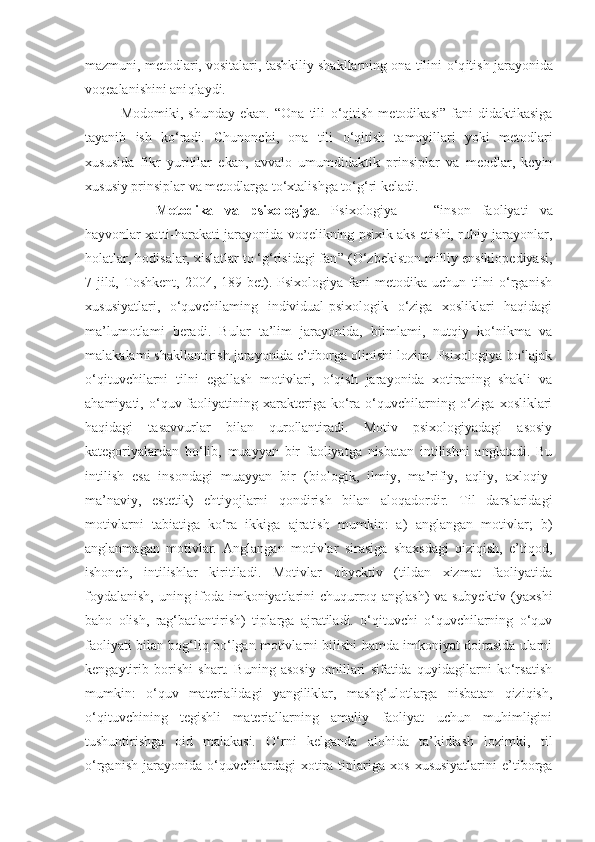 mazmuni, metodlari, vositalari, tashkiliy shakllarning ona tilini  o‘q itish jarayonida
vo q ealanishini ani q laydi.
Modomiki,   shunday   ekan.   “Ona   tili   o‘q itish   metodikasi”   fani   didaktikasiga
tayanib   ish   k o‘ radi.   Chunonchi,   ona   tili   o‘q itish   tamoyillari   yoki   metodlari
xususida   fikr   yuritilar   ekan,   avvalo   umumdidaktik   prinsiplar   va   meodlar,   keyin
xususiy prinsiplar va metodlarga t o‘ xtalishga t o‘g‘ ri keladi.
Metodika   va   psixologiya .   Psixologiya   —   “ inson   faoliyati   va
hayvonlar xatti-harakati jarayonida voqelikning psixik aks etishi, ruhiy jarayonlar,
holatlar, hodisalar, xislatlar to ‘g‘risidagi fan ” (O‘zbekiston milliy ensiklopediyasi,
7-jild,   Toshkent,   2004,   189-bet).   Psixologiya   fani   metodika   uchun   tilni   o‘rganish
xususiyatlari,   o‘quvchilaming   individual-psixologik   o‘ziga   xosliklari   haqidagi
ma’lumotlami   beradi.   Bular   ta’lim   jarayonida,   bilmlami,   nutqiy   ko‘nikma   va
malakalami shakllantirish jarayonida e’tiborga olinishi lozim. Psixologiya bo‘lajak
o‘qituvchilarni   tilni   egallash   motivlari,   o‘qish   jarayonida   xotiraning   shakli   va
ahamiyati,  o‘quv  faoliyatining  xarakteriga  ko‘ra  o‘quvchilarning  o‘ziga  xosliklari
haqidagi   tasavvurlar   bilan   qurollantiradi.   Motiv   psixologiyadagi   asosiy
kategoriyalardan   bo‘lib,   muayyan   bir   faoliyatga   nisbatan   intilishni   anglatadi.   Bu
intilish   esa   insondagi   muayyan   bir   (biologik,   ilmiy,   ma’rifiy,   aqliy,   axloqiy-
ma’naviy,   estetik)   ehtiyojlarni   qondirish   bilan   aloqadordir.   Til   darslaridagi
motivlarni   tabiatiga   ko‘ra   ikkiga   ajratish   mumkin:   a)   anglangan   motivlar;   b)
anglanmagan   motivlar.   Anglangan   motivlar   sirasiga   shaxsdagi   qiziqish,   e’tiqod,
ishonch,   intilishlar   kiritiladi.   Motivlar   obyektiv   (tildan   xizmat   faoliyatida
foydalanish, uning ifoda imkoniyatlarini chuqurroq anglash) va subyektiv (yaxshi
baho   olish,   rag‘batlantirish)   tiplarga   ajratiladi.   o‘qituvchi   o‘quvchilarning   o‘quv
faoliyati bilan bog‘liq bo‘lgan motivlarni bilishi hamda imkoniyat doirasida ularni
kengaytirib   borishi   shart.   Buning   asosiy   omillari   sifatida   quyidagilarni   ko‘rsatish
mumkin:   o‘quv   materialidagi   yangiliklar,   mashg‘ulotlarga   nisbatan   qiziqish,
o‘qituvchining   tegishli   materiallarning   amaliy   faoliyat   uchun   muhimligini
tushuntirishga   oid   malakasi.   O‘rni   kelganda   alohida   ta’kidlash   lozimki,   til
o‘rganish   jarayonida  o‘quvchilardagi   xotira  tiplariga   xos   xususiyatlarini   e’tiborga 