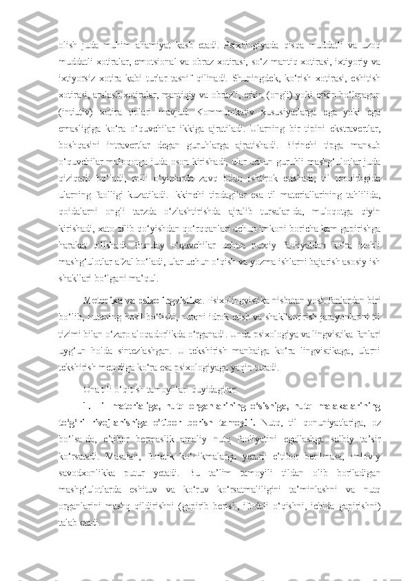 olish   juda   muhim   ahamiyat   kasb   etadi.   Psixologiyada   qisqa   muddatli   va   uzoq
muddatli xotiralar, emotsional va obraz xotirasi, so‘z-mantiq xotirasi, ixtiyoriy va
ixtiyorsiz   xotira   kabi   turlar   tasnif   qilinadi.   Shuningdek,   ko‘rish   xotirasi,   eshitish
xotirasi, aralash xotiralar, mantiqiy va obrazli, erkin (ongli) yoki erkin bo‘lmagan
(intiutiv)   xotira   tiplari   mavjud.   Kommunikativ   xususiyatlarga   ega   yoki   ega
emasligiga   ko‘ra   o‘quvchilar   ikkiga   ajratiladi.   Ularning   bir   tipini   ekstravertlar,
boshqasini   intravertlar   degan   guruhlarga   ajratishadi.   Birinchi   tipga   mansub
o‘quvchilar muloqotga juda oson kirishadi, ular uchun guruhli mashg‘ulotlar juda
qiziqarli   bo‘ladi,   rolli   o‘yinlarda   zavq   bilan   ishtirok   etishadi,   til   topqirligida
ularning   faolligi   kuzatiladi.   Ikkinchi   tipdagilar   esa   til   materiallarining   tahlilida,
qoidalarni   ongli   tarzda   o‘zlashtirishda   ajralib   tursalar-da,   muloqotga   qiyin
kirishadi, xato qilib qo‘yishdan qo‘rqqanlari uchun imkoni boricha kam gapirishga
harakat   qilishadi.   Bunday   o‘quvchilar   uchun   nutqiy   faoliyatdan   ko‘ra   izohli
mashg‘ulotlar afzal bo‘ladi, ular uchun o‘qish va yozma ishlarni bajarish asosiy ish
shakllari bo‘lgani ma’qul.
Metodika va  psixolingvistika . Psixolingvistika nisbatan yosh fanlardan biri
bo‘lib,   nutqning hosil bo‘lishi, nutqni idrok etish va shakllantirish jarayonlarini til
tizimi bilan o‘zaro aloqadorlikda o‘rganadi . Unda psixologiya va lingvistika fanlari
uyg‘un   holda   sintezlashgan.   U   tekshirish   manbaiga   ko‘ra   lingvistikaga,   ularni
tekshirish metodiga ko‘ra esa psixologiyaga yaqin turadi. 
Ona tili o‘qitish tamoyillari quyidagilar:
1.   Til   materialiga,   nutq   organlarining   o‘sishiga,   nutq   malakalarining
to‘g‘ri   rivojlanishiga   e’tibor   berish   tamoyili .   Nutq,   til   qonuniyatlariga,   oz
bo‘lsa-da,   e’tibor   bermaslik   amaliy   nutq   faoliyatini   egallashga   salbiy   ta’sir
ko‘rsatadi.   Masalan,   fonetik   ko‘nikmalarga   yetarli   e’tibor   berilmasa,   imloviy
savodxonlikka   putur   yetadi.   Bu   ta’lim   tamoyili   tildan   olib   boriladigan
mashg‘ulotlarda   eshituv   va   ko‘ruv   ko‘rsatmaliligini   ta’minlashni   va   nutq
organlarini   mashq   qildirishni   (gapirib   berish,   ifodali   o‘qishni,   ichida   gapirishni)
talab etadi .  