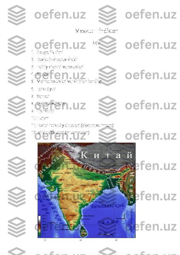 Mavzu: Hindiston 
Reja:
1. Geografik o’rni
2. Davlat boshqaruv shakli
3. Tabiiy sharoiti va resurslari
4. Aholisi
5. Mehnat resurslari va ish bilan bandligi
6. Iqtisodiyoti
7. Sanoati
8. Qishloq xo’jaligi
9. Transporti
10. Turizm
11. Tashqi iqtisodiy aloqalari (eksport va import)
12. Ichki tofavutlari (muammolari) 