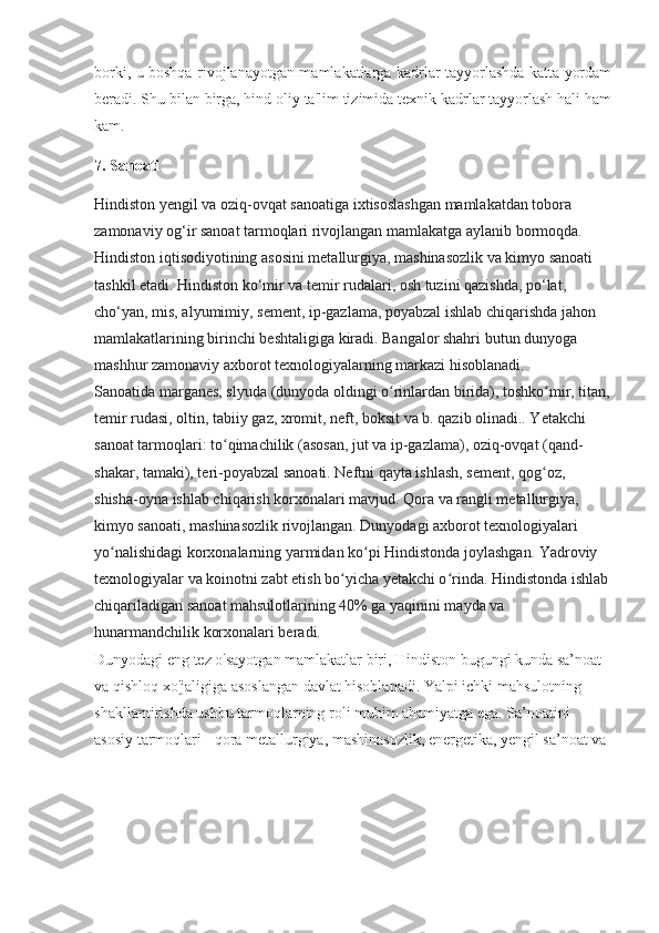 borki, u boshqa rivojlanayotgan mamlakatlarga kadrlar tayyorlashda katta yordam
beradi. Shu bilan birga, hind oliy ta'lim tizimida texnik kadrlar tayyorlash hali ham
kam.
7. Sanoati
Hindiston yengil va oziq-ovqat sanoatiga ixtisoslashgan mamlakatdan tobora 
zamonaviy og‘ir sanoat tarmoqlari rivojlangan mamlakatga aylanib bormoqda. 
Hindiston iqtisodiyotining asosini metallurgiya, mashinasozlik va kimyo sanoati 
tashkil etadi. Hindiston ko‘mir va temir rudalari, osh tuzini qazishda, po‘lat, 
cho‘yan, mis, alyumimiy, sement, ip-gazlama, poyabzal ishlab chiqarishda jahon 
mamlakatlarining birinchi beshtaligiga kiradi. Bangalor shahri butun dunyoga 
mashhur zamonaviy axborot texnologiyalarning markazi hisoblanadi.
Sanoatida marganes, slyuda (dunyoda oldingi o rinlardan birida), toshko mir, titan,ʻ ʻ
temir rudasi, oltin, tabiiy gaz, xromit, neft, boksit va b. qazib olinadi.. Yetakchi 
sanoat tarmoqlari: to qimachilik (asosan, jut va ip-gazlama), oziq-ovqat (qand-	
ʻ
shakar, tamaki), teri-poyabzal sanoati. Neftni qayta ishlash, sement, qog oz, 	
ʻ
shisha-oyna ishlab chiqarish korxonalari mavjud. Qora va rangli metallurgiya, 
kimyo sanoati, mashinasozlik rivojlangan. Dunyodagi axborot texnologiyalari 
yo nalishidagi korxonalarning yarmidan ko pi Hindistonda joylashgan. Yadroviy 	
ʻ ʻ
texnologiyalar va koinotni zabt etish bo yicha yetakchi o rinda. Hindistonda ishlab	
ʻ ʻ
chiqariladigan sanoat mahsulotlarining 40% ga yaqinini mayda va 
hunarmandchilik korxonalari beradi.
Dunyodagi eng tez o'sayotgan mamlakatlar biri, Hindiston bugungi kunda sa’noat 
va qishloq xo'jaligiga asoslangan davlat hisoblanadi. Yalpi ichki mahsulotning 
shakllantirishda ushbu tarmoqlarning roli muhim ahamiyatga ega. Sa’noatini 
asosiy tarmoqlari - qora metallurgiya, mashinasozlik, energetika, yengil sa’noat va  