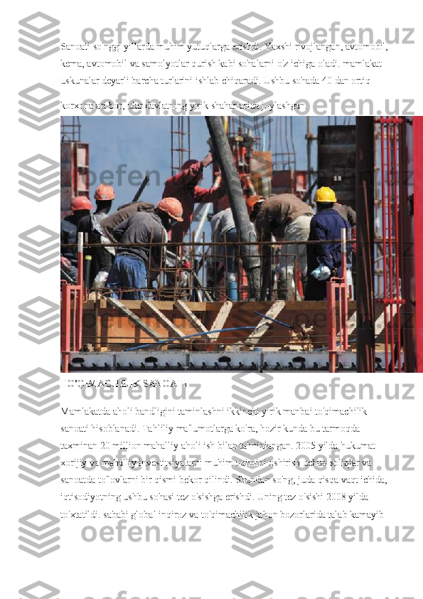 Sanoati so'nggi yillarda muhim yutuqlarga erishdi. Yaxshi rivojlangan, avtomobil, 
kema, avtomobil va samolyotlar qurish kabi sohalarni o'z ichiga oladi. mamlakat 
uskunalar deyarli barcha turlarini ishlab chiqaradi. Ushbu sohada 40 dan ortiq 
korxonalari bor, ular davlatning yirik shaharlarida joylashgan.  
TO'QIMACHILIK SANOATI
Mamlakatda aholi bandligini taminlashni ikkinchi yirik manbai to'qimachilik 
sanoati hisoblanadi. Tahliliy ma'lumotlarga ko'ra, hozir kunda bu tarmoqda 
taxminan 20 million mahalliy aholi ish bilan ta'minlangan. 2005 yilda hukumat 
xorijiy va mahalliy investitsiyalarni muhim oqimini oshirish uchun soliqlar va 
sanoatda to'lovlarni bir qismi bekor qilindi. Shundan so'ng, juda qisqa vaqt ichida, 
iqtisodiyotning ushbu sohasi tez o'sishga erishdi. Uning tez o'sishi 2008 yilda 
to'xtatildi. sababi global inqiroz va to'qimachilik jahon bozorlarida talab kamayib  