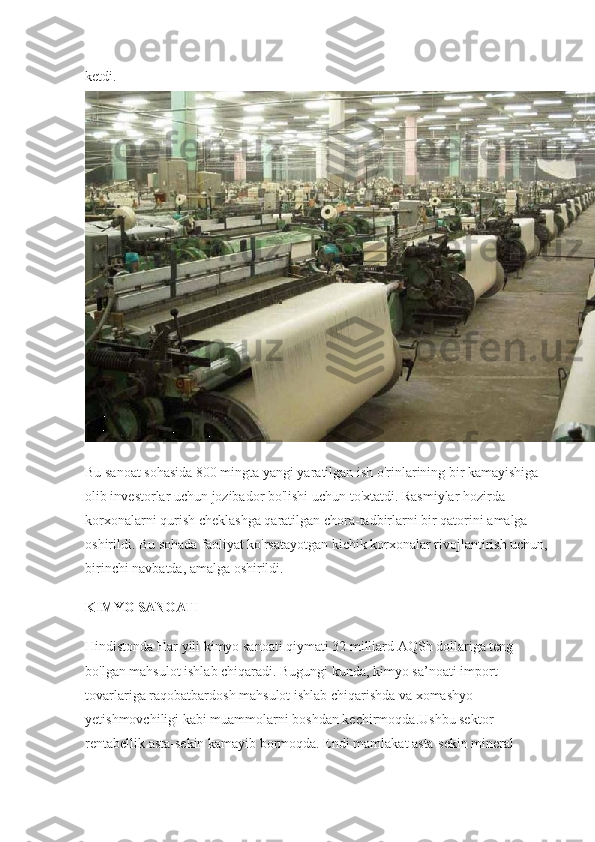 ketdi.  
Bu sanoat sohasida 800 mingta yangi yaratilgan ish o'rinlarining bir kamayishiga 
olib investorlar uchun jozibador bo'lishi uchun to'xtatdi. Rasmiylar hozirda 
korxonalarni qurish cheklashga qaratilgan chora-tadbirlarni bir qatorini amalga 
oshirildi. Bu sohada faoliyat ko'rsatayotgan kichik korxonalar rivojlantirish uchun, 
birinchi navbatda, amalga oshirildi.
KIMYO SANOATI
Hindistonda Har yili kimyo sanoati qiymati 32 milliard AQSh dollariga teng 
bo'lgan mahsulot ishlab chiqaradi. Bugungi kunda, kimyo sa’noati import 
tovarlariga raqobatbardosh mahsulot ishlab chiqarishda va xomashyo 
yetishmovchiligi kabi muammolarni boshdan kechirmoqda.Ushbu sektor 
rentabellik asta-sekin kamayib bormoqda. Endi mamlakat asta-sekin mineral  