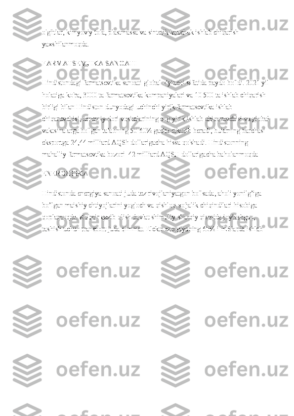 o'g'itlar, kimyoviy tola, plastmassa va sintetik kauchuk ishlab chiqarish 
yaxshilanmoqda. 
FARMATSEVTIKA SANOATI
Hindistondagi farmatsevtika sanoati global o'yinchi sifatida paydo bo'ldi. 2021 yil 
holatiga ko'ra, 3000 ta farmatsevtika kompaniyalari va 10 500 ta ishlab chiqarish 
birligi bilan Hindiston dunyodagi uchinchi yirik farmatsevtika ishlab 
chiqaruvchisi, umumiy dori vositalarining eng yirik ishlab chiqaruvchisi va global 
vaktsinalarga bo'lgan talabning 50-60% gacha etkazib beradi, bularning barchasi 
eksportga 24,44 milliard AQSh dollarigacha hissa qo'shadi. Hindistonning 
mahalliy farmatsevtika bozori  42 milliard AQSH dollarigacha baholanmoqda
ENERGETIKA
Hindistonda energiya sanoati juda tez rivojlaniyatgon bo'lsada, aholi yonilg’iga 
bo’lgan maishiy ehtiyojlarini yog'och va qishloq xo'jalik chiqindilari hisobiga 
qoplamoqda. Ko'mir qazib olish davlat shimoliy-sharqiy qismida joylashgan, 
tashish uchun transport juda qimmat. Elektr energiyaning 60% i IESlarda ishlab  