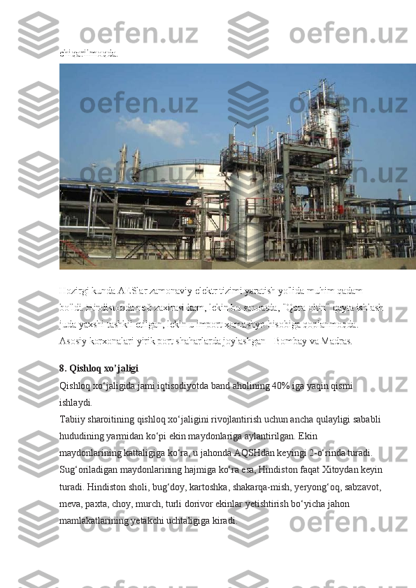 chiqarilmoqda.  
Hozirgi kunda AESlar zamonaviy elektr tizimi yaratish yo'lida muhim qadam 
bo'ldi. Hindistonda neft zaxirasi kam, lekin bu sanoatda, "Qora oltin" qayta ishlash 
juda yaxshi tashkil etilgan, lekin u import xomashyo hisobiga qoplanmoqda. 
Asosiy korxonalari yirik port shaharlarda joylashgan - Bombay va Madras.
8. Qishloq xo’jaligi
Qishloq xo‘jaligida jami iqtisodiyotda band aholining 40% iga yaqin qismi 
ishlaydi. 
Tabiiy sharoitining qishloq xo‘jaligini rivojlantirish uchun ancha qulayligi sababli 
hududining yarmidan ko‘pi ekin maydonlariga aylantirilgan. Ekin
maydonlarining kattaligiga ko‘ra, u jahonda AQSHdan keyingi 2-o‘rinda turadi. 
Sug‘oriladigan maydonlarining hajmiga ko‘ra esa, Hindiston faqat Xitoydan keyin 
turadi. Hindiston sholi, bug‘doy, kartoshka, shakarqa-mish, yeryong‘oq, sabzavot, 
meva, paxta, choy, murch, turli dorivor ekinlar yetishtirish bo‘yicha jahon 
mamlakatlarining yetakchi uchtaligiga kiradi. 