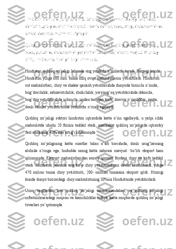 Hindiston qishloq xo'jaligi tarkibida dehqonchilik hukmron. Asosiy oziq-ovqat 
ekinlari bug'doy va sholi hisoblanadi.Texnik ekinlar, paxta, choy, shakarqamish va 
tamaki eksportda muhim rol o’ynaydi.
Qulay iqlim sharoitiga tufayli quruq qishda arpa va bug'doy, yozgi mavsumda, 
paxta, guruch va shakarqamish yetishtirish uchun ideal sharoit mavjud. Shunday 
qilib, Hindistonda hosil yil bo'yi olinmoqda.
Hindiston qishloq xo’jaligi Jahonda eng yetakchi o’rinlarda turadi. Hozirgi kunda 
Hindiston yiliga 600 mln. tonna oziq ovqat mahsulotlarini yetishtiradi. Hindiston 
sut mahsulotlari, choy va shakar qamish yetishtirishda dunyoda birinchi o’rinda, 
bog’dorchilik, sabzavotchilik, sholichilik, yeryong’oq yetishtirishda ikkinchi, 
bug’doy yetishtirishda uchinchi, undan tashqari kofe, dorivor o’simliklar, paxta, 
donli ekinlar yetishtirishda beshinchi o’rinni egalaydi.
Qishloq   xo’jaligi   sektori   hindiston   iqtisodida   katta   o’rin   egallaydi,   u   yalpi   ichki
mahsulotda ulushi  20 foizini  tashkil  etadi, mamlakat  qishloq xo’jaligida iqtisodiy
faol aholining 40% dan ortig’i ishlamoqda.
Qishloq   xo’jaligining   katta   suratlar   bilan   o’sib   borishida,   donli   urug’larining
alohida   o’ringa   ega,   hududda   uning   katta   zahirasi   mavjud     bo’lib   eksport   ham
qilinmoqda.  Eksport  mahsulotlaridan asosiy  qismini  foydani  choy va  kofe tashkil
etadi.   Hindiston   jahonda   eng   ko’p   choy   yetishtiradigan   davlat   hisoblanadi,   yiliga
470   milion   tonna   choy   yetishtirib,   200-   million   tonnasini   eksport   qildi.   Hozirgi
kunda dunyo bozoridagi choy mahsulotining 30%ini Hindistonda yetishtiriladi.
Uzoq   vaqtlardan   beri   qishloq   xo’jaligi   zararkunandalari,   va   qishloq   xo’jaligi
infratuzilmasidagi nuqson va kamchiliklar tufayli katta miqdorda qishloq xo’jaligi
tovarlari yo’qotmoqda. 