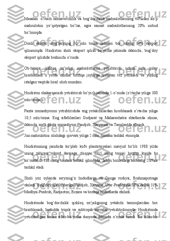 Masalan:   o’rtach   sabzavotchilik   va   bog’dorchilik   mahsulotlarining   40%idan   ko’p
mahsulotini   yo’qotyatgan   bo’lsa,   agra   sanoat   mahsulotlarining   20%   nobud
bo’lmoqda.
Donli   ekinlar   urug’larining   50   mln   tonna   zahirasi   bor,   uning   14%   eksport
qilinmoqda.   Hindiston   sholi   eksport   qilish   bo’yicha   jahonda   ikkinchi,   bug’doy
eksport qilishda beshinchi o’rinda.
Ob-havosi   qishloq   xo’jaligi   mahsulotlarini   yetishtirish   uchun   juda   qulay
hisoblanadi   u   yerda   ekinlar   boshqa   joylarga   nisbatan   tez   yetishadi   va   yilning
istalgan vaqtida hosil olish mumkin.
Hindiston shakarqamish yetishtirish bo’yich jahonda 1-o’rinda (o’rtacha yiliga 300
mln tonna.).
Paxta   xomashyosini   yetishtirishda   eng   yetakchilardan   hisoblanadi   o’rtacha   yiliga
10,5   mln.tonna.   Eng   sifatlilarilari   Gudjarat   va   Maharashatra   shtatlarida   olinsa,
ikkinchi sortli paxta xomashyosi Pandjob, Xaryanna va Tamilantda olinadi.
Jun mahsulotini olishdagi quvvati yiliga 2 mln. tonnani tashkil etmoqda.
Hindistonning   janubida   ko’plab   kofe   plantatsiyalari   mavjud   bo’lib   1988   yilda
uning   zahirasi   rekord   darajaga   chiqqan   (215   ming   tonna)   hozirgi   kunda   bu
ko’rsatkich 180 ming tonnani tashkil qilmoqda. Jahon bozoridagi kofening 2,8%ni
tashkil etadi.
Sholi   yoz   oylarida   seryomg’ir   hududlarga   va   Ganga   vodiysi,   Brahmaputraga
ekiladi. Bug’doy qish oylariga Pandjob, Xaryana, Utar-Pradeshda 58% ekilsa 31%
Madhya-Pradesh, Radjaston, Bixara va boshqa hududlarda ekiladi.
Hindistonda   bog’dorchilik   qishloq   xo’jaligining   yetakchi   tarmoqlaridan   biri
hisoblanadi,   hududda   tropik   va   subtropik   mevalar   yetishtirilmoqda.   Hindistonda
yetishtirilgan   banan   sifati   bo’yicha   dunyoda   ikkinchi   o’rinda   turadi.   Bu   bilan   bir 