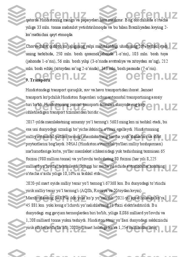 qatorda Hindistonnig mango va papayelari ham mashxur. Bog’dorchilikda o’rtacha
yiliga 33 mln. tonna mahsulot yetishtirilmoqda va bu bilan Braziliyadan keying 2-
ko’rsatkichni qayt etmoqda.
Chorvachilik qishloq xo’jaligining yalpi mahsulotdagi ulushining 26% tashkil etadi
uning   tarkibida,   250   mln.   bosh   qoramol(jahonda   1-o’rin),   103   mln.   bosh   tuya
(jahonda 1-o’rin), 56 mln. bosh yilqi (3-o’rinda avstraliya va xitoydan so’ng), 212
mln. bosh echki (xitoydan so’ng 2-o’rinda), 343 mln. bosh paranda (7-o’rin).
9. Transporti
Hindistondagi transport quruqlik, suv va havo transportidan iborat. Jamoat 
transporti ko'pchilik Hindiston fuqarolari uchun avtomobil transportining asosiy 
turi bo'lib, Hindistonning jamoat transporti tizimlari dunyoda eng ko'p 
ishlatiladigan transport tizimlaridan biridir.
2017-yilda mamlakatning umumiy yo‘l tarmog‘i 5603 ming km ni tashkil etadi, bu
esa uni dunyodagi uzunligi bo‘yicha ikkinchi o‘rinni egallaydi. Hindistonning 
milliy avtomobil yo'llari tarmog'i mamlakatning barcha yirik shaharlari va shtat 
poytaxtlarini bog'laydi. NHAI (Hindiston avtomobil yo'llari milliy boshqarmasi) 
ma'lumotlariga ko'ra, yo'llar mamlakat ichkarisidagi yuk tashishning taxminan 65 
foizini (980 million tonna) va yo'lovchi tashishning 80 foizini (har yili 8,225 
milliard yo lovchi) ta'minlaydi So'nggi bir necha yil ichida avtomobillar sonining ʻ
o'rtacha o'sishi yiliga 10,16% ni tashkil etdi.
2020-yil mart oyida milliy temir yo l tarmog i 67368 km. Bu dunyodagi to rtinchi 	
ʻ ʻ ʻ
yirik milliy temir yo l tarmog i (AQSh, Rossiya va Xitoydan keyin). 	
ʻ ʻ
Marshrutlarning 36,83%i ikki yoki ko p yo nalishli  2021-yil aprel holatiga ko‘ra, 	
ʻ ʻ
45 881 km  yoki keng o‘lchovli yo‘nalishlarning 71 foizi elektrlashtirildi. Bu 
dunyodagi eng gavjum tarmoqlardan biri bo'lib, yiliga 8,086 milliard yo'lovchi va 
1,208 milliard tonna yukni tashiydi. Hindiston temir yo‘llari dunyodagi sakkizinchi
yirik ish beruvchi bo‘lib, 2020-yil mart holatiga ko‘ra 1,254 milliondan ortiq  