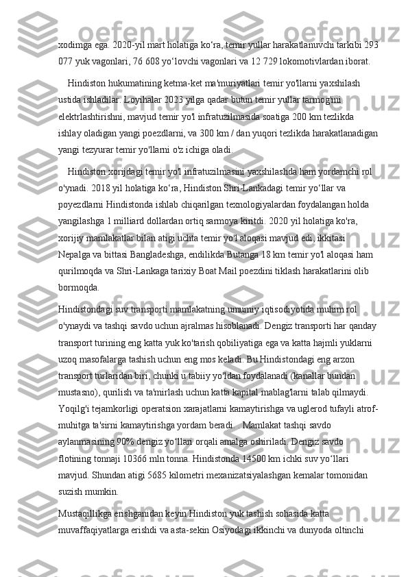 xodimga ega. 2020-yil mart holatiga ko‘ra, temir yullar harakatlanuvchi tarkibi 293
077 yuk vagonlari, 76 608 yo‘lovchi vagonlari va 12 729 lokomotivlardan iborat.
    Hindiston hukumatining ketma-ket ma'muriyatlari temir yo'llarni yaxshilash 
ustida ishladilar. Loyihalar 2023 yilga qadar butun temir yullar tarmog'ini 
elektrlashtirishni, mavjud temir yo'l infratuzilmasida soatiga 200 km tezlikda 
ishlay oladigan yangi poezdlarni, va 300 km / dan yuqori tezlikda harakatlanadigan
yangi tezyurar temir yo'llarni o'z ichiga oladi.
    Hindiston xorijdagi temir yo'l infratuzilmasini yaxshilashda ham yordamchi rol 
o'ynadi. 2018 yil holatiga ko‘ra, Hindiston Shri-Lankadagi temir yo‘llar va 
poyezdlarni Hindistonda ishlab chiqarilgan texnologiyalardan foydalangan holda 
yangilashga 1 milliard dollardan ortiq sarmoya kiritdi. 2020 yil holatiga ko'ra, 
xorijiy mamlakatlar bilan atigi uchta temir yo'l aloqasi mavjud edi, ikkitasi 
Nepalga va bittasi Bangladeshga, endilikda Butanga 18 km temir yo'l aloqasi ham 
qurilmoqda va Shri-Lankaga tarixiy Boat Mail poezdini tiklash harakatlarini olib 
bormoqda.
Hindistondagi suv transporti mamlakatning umumiy iqtisodiyotida muhim rol 
o'ynaydi va tashqi savdo uchun ajralmas hisoblanadi. Dengiz transporti har qanday 
transport turining eng katta yuk ko'tarish qobiliyatiga ega va katta hajmli yuklarni 
uzoq masofalarga tashish uchun eng mos keladi. Bu Hindistondagi eng arzon 
transport turlaridan biri, chunki u tabiiy yo'ldan foydalanadi (kanallar bundan 
mustasno), qurilish va ta'mirlash uchun katta kapital mablag'larni talab qilmaydi. 
Yoqilg'i tejamkorligi operatsion xarajatlarni kamaytirishga va uglerod tufayli atrof-
muhitga ta'sirni kamaytirishga yordam beradi. . Mamlakat tashqi savdo 
aylanmasining 90% dengiz yo llari orqali amalga oshiriladi. Dengiz savdo ʻ
flotining tonnaji 10366 mln tonna. Hindistonda 14500 km ichki suv yo llari 	
ʻ
mavjud. Shundan atigi 5685 kilometri mexanizatsiyalashgan kemalar tomonidan 
suzish mumkin.
Mustaqillikga erishganidan keyin Hindiston yuk tashish sohasida katta 
muvaffaqiyatlarga erishdi va asta-sekin Osiyodagi ikkinchi va dunyoda oltinchi  