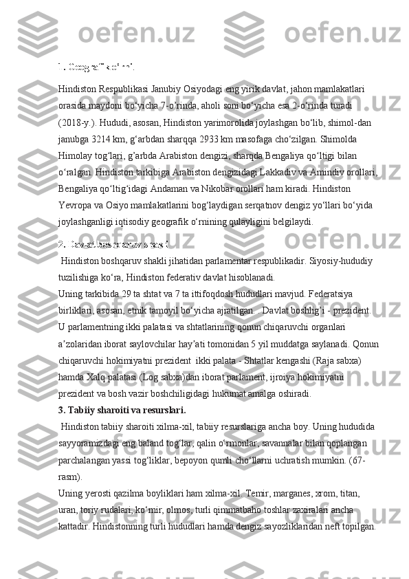 1. Geografik o’rni .
Hindiston Respublikasi Janubiy Osiyodagi eng yirik davlat, jahon mamlakatlari 
orasida maydoni bo‘yicha 7-o’rinda, aholi soni bo‘yicha esa 2-o‘rinda turadi 
(2018-y.). Hududi, asosan, Hindiston yarimorolida joylashgan bo‘lib, shimol-dan 
janubga 3214 km, g‘arbdan sharqqa 2933 km masofaga cho‘zilgan. Shimolda 
Himolay tog lari, g’arbda Arabiston dengizi, sharqda Bengaliya qo ltigi bilan ʻ ʻ
o ralgan. Hindiston tarkibiga Arabiston dengizidagi Lakkadiv va Amindiv orollari,	
ʻ
Bengaliya qo ltig idagi Andaman va Nikobar orollari ham kiradi. Hindiston 	
ʻ ʻ
Yevropa va Osiyo mamlakatlarini bog‘laydigan serqatnov dengiz yo‘llari bo‘yida 
joylashganligi iqtisodiy geografik o‘rnining qulayligini belgilaydi.
2. Davlat boshqaruv shakli
 Hindiston boshqaruv shakli jihatidan parlamentar respublikadir. Siyosiy-hududiy 
tuzilishiga ko‘ra, Hindiston federativ davlat hisoblanadi.
Uning tarkibida 29 ta shtat va 7 ta ittifoqdosh hududlari mavjud. Federatsiya 
birliklari, asosan, etnik tamoyil bo‘yicha ajratilgan. . Davlat boshlig’i - prezident. 
U parlamentning ikki palatasi va shtatlarining qonun chiqaruvchi organlari 
a zolaridan iborat saylovchilar hay ati tomonidan 5 yil muddatga saylanadi. Qonun	
ʼ ʼ
chiqaruvchi hokimiyatni prezident  ikki palata - Shtatlar kengashi (Raja sabxa) 
hamda Xalq palatasi (Log sabxa)dan iborat parlament, ijroiya hokimiyatni 
prezident va bosh vazir boshchiligidagi hukumat amalga oshiradi.
3.  Tabiiy sharoiti va resurslari.
  Hindiston tabiiy sharoiti xilma-xil, tabiiy resurslariga ancha boy. Uning hududida 
sayyoramizdagi eng baland tog‘lar, qalin o‘rmonlar, savannalar bilan qoplangan 
parchalangan yassi tog‘liklar, bepoyon qumli cho‘llarni uchratish mumkin. (67-
rasm).
Uning yerosti qazilma boyliklari ham xilma-xil. Temir, marganes, xrom, titan, 
uran, toriy rudalari, ko‘mir, olmos, turli qimmatbaho toshlar zaxiralari ancha 
kattadir. Hindistonning turli hududlari hamda dengiz sayozliklaridan neft topilgan.  