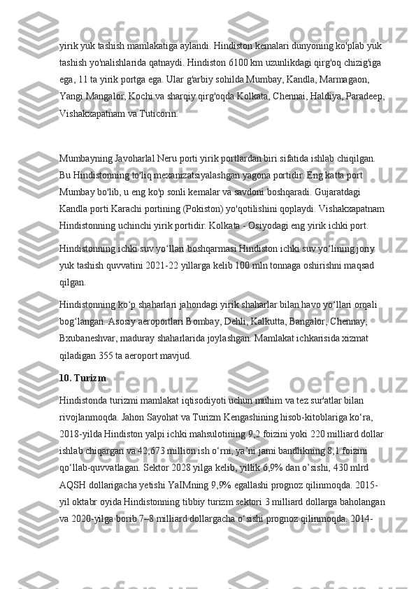 yirik yuk tashish mamlakatiga aylandi. Hindiston kemalari dunyoning ko'plab yuk 
tashish yo'nalishlarida qatnaydi. Hindiston 6100 km uzunlikdagi qirg'oq chizig'iga 
ega, 11 ta yirik portga ega. Ular g'arbiy sohilda Mumbay, Kandla, Marmagaon, 
Yangi Mangalor, Kochi va sharqiy qirg'oqda Kolkata, Chennai, Haldiya, Paradeep,
Vishakxapatnam va Tuticorin.
Mumbayning Javoharlal Neru porti yirik portlardan biri sifatida ishlab chiqilgan. 
Bu Hindistonning to'liq mexanizatsiyalashgan yagona portidir. Eng katta port 
Mumbay bo'lib, u eng ko'p sonli kemalar va savdoni boshqaradi. Gujaratdagi 
Kandla porti Karachi portining (Pokiston) yo'qotilishini qoplaydi. Vishakxapatnam
Hindistonning uchinchi yirik portidir. Kolkata - Osiyodagi eng yirik ichki port.
Hindistonning ichki suv yo llari boshqarmasi Hindiston ichki suv yo lining joriy ʻ ʻ
yuk tashish quvvatini 2021-22 yillarga kelib 100 mln tonnaga oshirishni maqsad 
qilgan.
Hindistonning ko p shaharlari jahondagi yirik shaharlar bilan havo yo llari orqali 	
ʻ ʻ
bog langan. Asosiy aeroportlari Bombay, Dehli, Kalkutta, Bangalor, Chennay, 	
ʻ
Bxubaneshvar, maduray shaharlarida joylashgan. Mamlakat ichkarisida xizmat 
qiladigan 355 ta aeroport mavjud.
10. Turizm
Hindistonda turizmi mamlakat iqtisodiyoti uchun muhim va tez sur'atlar bilan 
rivojlanmoqda. Jahon Sayohat va Turizm Kengashining hisob-kitoblariga ko‘ra,  
2018-yilda Hindiston yalpi ichki mahsulotining 9,2 foizini yoki 220 milliard dollar 
ishlab chiqargan va 42,673 million ish o‘rni, ya’ni jami bandlikning 8,1 foizini 
qo‘llab-quvvatlagan. Sektor 2028 yilga kelib, yillik 6,9% dan o’sishi, 430 mlrd 
AQSH dollarigacha yetishi YaIMning 9,9% egallashi prognoz qilinmoqda. 2015-
yil oktabr oyida Hindistonning tibbiy turizm sektori 3 milliard dollarga baholangan
va 2020-yilga borib 7–8 milliard dollargacha o‘sishi prognoz qilinmoqda. 2014- 