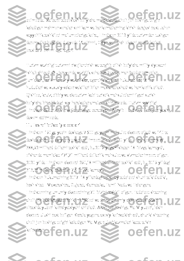 qolmoqda. Xalqaro taqqoslash bo yicha mamlakatda aholi jon boshiga to’g’ri ʻ
keladigan mehmonxonalar soni kam va bankomatlarning kirish darajasi past. Jahon
sayyohlik tashkiloti ma'lumotlariga ko'ra, Hindiston 2012 yilda turizmdan tushgan 
daromadlar bo'yicha dunyoda 16-o'rinni, Osiyo va Tinch okeani mamlakatlari 
orasida 7-o'rinni egallagan.
Turizm vazirligi turizmni rivojlantirish va targ‘ib qilish bo‘yicha milliy siyosatni 
ishlab chiqadi. Bu jarayonda vazirlik sohadagi boshqa manfaatdor tomonlar, 
jumladan, turli markaziy vazirliklar, agentliklar, shtat hukumatlari, ittifoq 
hududlari va xususiy sektor vakillari bilan maslahatlashadi va hamkorlik qiladi. 
Qishloq, kruiz, tibbiy va ekoturizm kabi turistik mahsulotlarni ilgari surish 
bo yicha birgalikdagi say-harakatlar amalga oshirilmoqda. Turizm vazirligi 	
ʻ
Hindistonda turizmni rivojlantirishga qaratilgan "Ajoyib Hindiston" kampaniyasini
davom ettirmoqda.
11. Tashqi iqtisodiy aloqalari
Hindiston 190 ga yaqin davlatga 7 500 ga yaqin mahsulot eksport qiladi va 140 ta 
davlatdan 6 000 ga yaqin tovarlarni import qiladi. 2020-yilda Hindiston importi 
388,92 milliard dollarni tashkil etdi, bu 2019-yilga nisbatan 18 foizga kamaydi, 
o‘shanda mamlakat 474,71 milliard dollarlik mahsulot va xizmatlar import qilgan. 
2020-yilda Hindiston eksporti 290,18 milliard dollarni tashkil etdi, bu 2019-yildagi
313,36 milliard dollardan 7,4 foizga kamaydi.
Hindiston hukumatining 2017–18 yillardagi iqtisodiy tadqiqoti shuni ta'kidladiki, 
besh shtat - Maxarashtra, Gujarat, Karnataka, Tamil Nadu va Telangana 
Hindistonning umumiy eksportining 70 foizini tashkil qilgan. Tadqiqot shtatning 
aholi jon boshiga yalpi ichki mahsuloti va uning umumiy eksportdagi ulushi 
o'rtasida yuqori korrelyatsiyani aniqladi. Aholi jon boshiga YaIM yuqori, lekin 
eksport ulushi past bo lgan Kerala yagona asosiy ko rsatkich edi, chunki shtatning 	
ʻ ʻ
aholi jon boshiga to g ri keladigan YaIMga pul o tkazmalari katta ta sir 	
ʻ ʻ ʻ ʼ
ko rsatgan.	
ʻ 