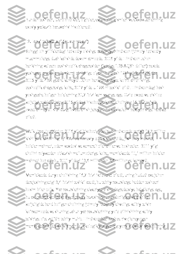 Bundan tashqari, u antibiotiklar, o'g'itlar, avtomobil qismlari va aksessuarlarining 
asosiy yetkazib beruvchisi hisoblanadi.
12. Ichki tofavutlari (muammolari)
So'nggi o'n yilliklardagi iqtisodiy o'sishga qaramay, Hindiston ijtimoiy-iqtisodiy 
muammolarga duch kelishda davom etmoqda. 2006 yilda Hindiston Jahon 
bankining xalqaro qashshoqlik chegarasidan (kuniga 1.25 AQSh dollari) pastda 
yashagan eng ko'p odamlarni o'z ichiga olgan. Bu ulush 1981 yildagi 60% dan 
2005 yilda 42% gacha kamaydi. Jahon bankining qayta ko'rib chiqilishiga 
qashoqlik chegarasiga ko'ra, 2017 yilda u 19% ni tashkil qildi. Hindistondagi besh 
yoshgacha bo'lgan bolalarning 30,7 foizi kam vaznga ega. Oziq-ovqat va qishloq 
xo'jaligi tashkilotining 2015 yildagi hisobotiga ko'ra, aholining 15 foizi to’yib 
ovqatlanmaydi. Kunduzgi ovqatlanish jarayoni bu stavkalarni pasaytirishga harakat
qiladi.
Walk Free Foundation 2016 yilgi hisobotiga ko'ra, Hindistonda qariyb 18,3 million
kishi yoki aholining 1,4 foizi zamonaviy qullik sharoitida, jismoniy mehnat, 
bolalar mehnati, odam savdosi va samarali tilanchilar va boshqalar.  2011 yilgi 
aholini ro'yxatdan o'tkazish ma'lumotlariga ko'ra, mamlakatda 10,1 million bolalar 
mehnati bor edi, bu 2001 yildagi 12,6 milliondan 2,6 millionga kamaydi.
Mamlakatda dunyo aholisining 16,7 foizi istiqomat qiladi, uning hududi esa jahon 
darajasining atigi 2,4 foizini tashkil etadi, bu tabiiy resurslarga haddan tashqari 
bosim bilan to'la. Yer resurslarining aksariyat qismi degradatsiya belgilariga ega, 
bu esa mamlakat iqtisodiyoti resurs bazasining unumdorligiga va qishloq 
xo jaligida band bo lgan aholining ijtimoiy-iqtisodiy ahvoliga salbiy ta sir ʻ ʻ ʼ
ko rsatmoqda va shuning uchun yer resurslarining yo q qilinishining salbiy 
ʻ ʻ
ta siriga o ta zaifdir. tabiiy muhit. Hindistondagi boshqa rivojlanayotgan 
ʼ ʻ
mamlakatlar bilan solishtirganda, ekologik vaziyatning yomonlashuvi va aholining 