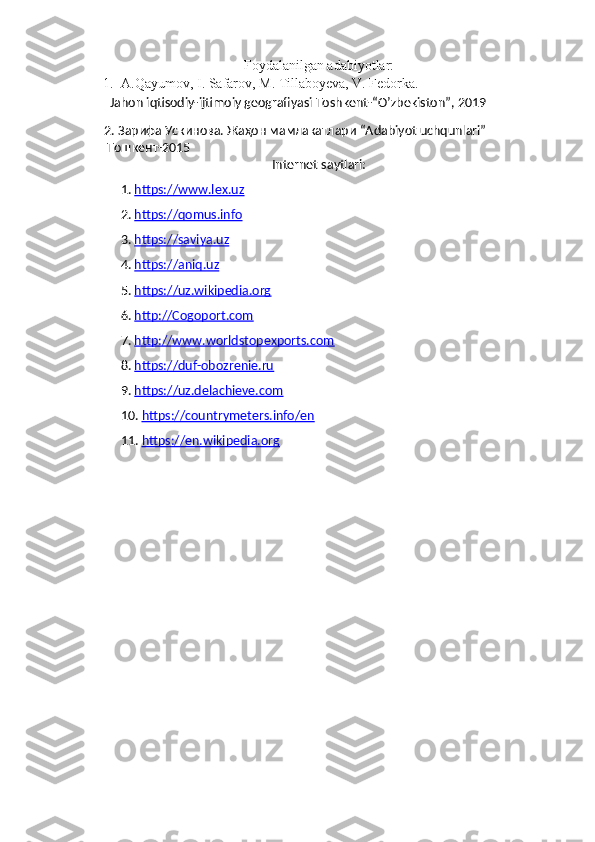 Foydalanilgan adabiyotlar:
1. A.Qayumov, I. Safarov, M. Tillaboyeva, V. Fedorka. 
           Jahon iqtisodiy-ijtimoiy geografiyasi Toshkent-“O’zbekiston”, 2019   
      2.  Зарифа Ускинова. Жаҳон мамлакатлари  “Adabiyot uchqunlari” 
        Тошкент-2015
Internet saytlari:
1.  https://www.lex.uz
2.  https://qomus.info
3.  https://saviya.uz
4.  https://aniq.uz
5.  https://uz.wikipedia.org
6.  http://Cogoport.com
7.  http://www.worldstopexports.com
8.  https://duf-obozrenie.ru
9.  https://uz.delachieve.com
10.  https://countrymeters.info/en
11.  https://en.wikipedia.org 