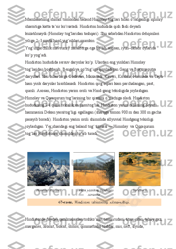 Mamlakatning shimol tomondan baland Himolay tog‘lari bilan o‘ralganligi iqlimiy
sharoitiga katta ta‘sir ko‘rsatadi. Hindiston hududida qish fasli deyarli 
kuzatilmaydi (Himolay tog‘laridan tashqari). Shu sababdan Hindiston dehqonlari 
yiliga 2–3 marta hosil yig‘ishlari mumkin. 
Yog‘ingarchilik mavsumiy xarakterga ega bo‘lib, asosan, iyun–oktabr oylarida 
ko‘p yog‘adi.
Hindiston hududida sersuv daryolar ko‘p. Ulardan eng yiriklari Himolay 
tog‘laridan boshlanib, Bengaliya qo‘ltig‘iga quyiladigan Gang va Braxmaputra 
daryolari. Shu bilan birga Godavari, Maxanadi, Kaveri, Krishna, Narmada va Tapti
ham yirik daryolar hisoblanadi. Hindiston qirg oqlari kam parchalangan, past, ʻ
qumli. Asosan, Hindiston yarim oroli va Hind-gang tekisligida joylashgan. 
Himolay va Qoraqurum tog larining bir qismini o z ichiga oladi. Hindiston 	
ʻ ʻ
hududining 3/4 qismi tekislik va yassitog lik. Hindiston yarim orolining deyarli 	
ʻ
hammasini Dekan yassitog ligi egallagan (sharqga tomon 900 m dan 300 m gacha 	
ʻ
pasayib boradi). Hindiston yarim oroli shimolida allyuvial Hindgang tekisligi 
joylashgan. Yer sharidagi eng baland tog  tizmasi — Himolay  va Qoraqurum 	
ʻ
tog lari Hindistonni shimoldan to sib turadi.	
ʻ ʻ
Hindistonda foydali qazilmalardan toshko mir, temir rudasi, titan, oltin, tabiiy gaz, 	
ʻ
marganes, xromit, boksit, olmos, qimmatbaho toshlar, mis, neft, slyuda,  