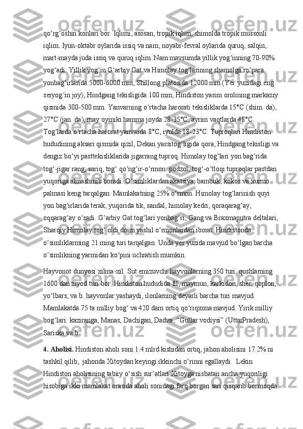 qo rg oshin konlari bor. Iqlimi, asosan, tropik iqlim, shimolda tropik mussonli ʻ ʻ
iqlim. Iyun-oktabr oylarida issiq va nam, noyabr-fevral oylarida quruq, salqin, 
mart-mayda juda issiq va quruq iqlim. Nam mavsumda yillik yog inning 70-90% 	
ʻ
yog adi. Yillik yog in G arbiy Gat va Himolay tog larining shamolga ro para 	
ʻ ʻ ʻ ʻ ʻ
yonbag irlarida 5000-6000 mm, Shillong platosida 12000 mm (Yer yuzidagi eng 	
ʻ
seryog in joy), Hindgang tekisligida 100 mm, Hindiston yarim orolining markaziy 
ʻ
qismida 300-500 mm. Yanvarning o rtacha harorati tekisliklarda 15°C (shim. da), 	
ʻ
27°C (jan. da), may oyiniki hamma joyda 28-35°C, ayrim vaqtlarda 48°C. 
Tog larda o rtacha harorat yanvarda 8°C, iyulda 18-23°C. Tuproqlari Hindiston 	
ʻ ʻ
hududining aksari qismida qizil, Dekan yassitog ligida qora, Hindgang tekisligi va 	
ʻ
dengiz bo yi pasttekisliklarida jigarrang tuproq. Himolay tog lari yon bag rida 	
ʻ ʻ ʻ
tog -jigar rang, sariq, tog  qo ng ir-o rmon. podzol, tog -o tloqi tuproqlar pastdan 	
ʻ ʻ ʻ ʻ ʻ ʻ ʻ
yuqoriga almashinib boradi. O simliklardan akatsiya, bambuk, kokos va xurmo 	
ʻ
palmasi keng tarqalgan. Mamlakatning 25% o rmon. Himolay tog larinish quyi 	
ʻ ʻ
yon bag irlarida terak, yuqorida tik, sandal, himolay kedri, qoraqarag’ay, 	
ʻ
oqqarag ay o sadi. G arbiy Gat tog lari yonbag ri, Gang va Braxmaputra deltalari, 
ʻ ʻ ʻ ʻ ʻ
Sharqiy Himolay tog  oldi doim yashil o rmonlardan iborat. Hindistonda 	
ʻ ʻ
o simliklarming 21 ming turi tarqalgan. Unda yer yuzida mavjud bo lgan barcha 	
ʻ ʻ
o simlikning yarmidan ko pini uchratish mumkin.
ʻ ʻ
Hayvonot dunyosi xilma-xil. Sut emizuvchi hayvonlarning 350 turi, qushlarning 
1600 dan ziyod turi bor. Hindiston hududida fil, maymun, karkidon, sher, qoplon, 
yo lbars, va b. hayvonlar yashaydi, ilonlarning deyarli barcha turi mavjud. 
ʻ
Mamlakatda 75 ta milliy bog  va 420 dam ortiq qo riqxona mavjud. Yirik milliy 	
ʻ ʻ
bog lari: kaziranga, Manas, Dachigan, Dadva, “Gullar vodiysi” (UttarPradesh), 	
ʻ
Sariska va b.
4.  Aholisi.  Hindiston aholi soni 1.4 mlrd kishidan ortiq, jahon aholisini 17.2% ni 
tashkil qilib,  jahonda Xitoydan keyingi ikkinchi o‘rinni egallaydi.  Lekin 
Hindiston aholisining tabiiy o‘sish sur’atlari Xitoyga nisbatan ancha yuqoriligi 
hisobiga ikki mamlakat orasida aholi sonidagi farq borgan sari qisqarib bormoqda.  