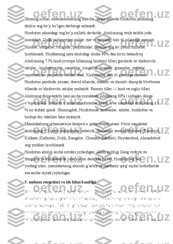 Shuning uchun, mutaxassislarning fikricha, yaqin yillarda Hindiston jahonning 
aholisi eng ko‘p bo‘lgan davlatiga aylanadi.
Hindiston jahondagi eng ko‘p millatli davlatdir. Aholisining etnik tarkibi juda 
murakkab. Unda yashayotgan millat, elat va qabilalar turli til oilalariga mansub. 
Hindlar, bengallar, telugular, panjobliklar, tamillar eng ko‘psonli millatlar 
hisoblanadi. Hindlarning jami aholidagi ulushi 40% dan biroz balandroq. 
Aholisining 72% hind-yevropa tillarining hindoriy tillari guruhida so zlashuvchi ʻ
xalqlar - hindustoniylar, marathlar, bengallar, bixarlar, gujarotlar, oriyalar, 
rajastxonilar, panjobilar tashkil etadi. Kashmirilar dari til guruhiga mansub. 
Hindiston janubida, asosan, dravid tillarida, shimoli va shimoli-sharqida tibetbirma
tillarida so zlashuvchi xalqlar yashaydi. Rasmiy tillar — hind va ingliz tillari.	
ʻ
Aholining diniy tarkibi ham ancha murakkab. Aholining 80% i induizm diniga 
e’tiqod qiladi. Ikkinchi o‘rinda musulmonlar turadi. Ular mamlakat aholisining 13 
% ini tashkil qiladi. Shuningdek, Hindistonda xristianlar, sikxlar, buddistlar va 
boshqa din vakillari ham yashaydi.
Mamlakatning urbanizatsiya darajasi u qadar yuqori emas. Hozir mamlakat 
aholisining 1/3 qismi shaharlarda yashaydi. Shaharlari orasida Mumbay (Bombey),
Kolkata (Kalkutta), Dehli, Bangalor, Chennay (Madras), Haydarobod, Ahmadobod
eng yiriklari hisoblanadi. 
Hindiston aholisi ancha notekis joylashgan. Aholi zichligi Gang vodiysi va 
dengizbo‘yi tekisliklarida juda yuqori darajada bo‘lsa, Himolay tog‘lari 
yonbag‘irlari, mamlakatning shimoli-g‘arbiy va markaziy qurg‘oqchil hududlarida 
esa ancha siyrak joylashgan.
5. mehnat resurslari va ish bilan bandligi
Aholining   katta   qismi,   keng   ko'lamli   dehqonchilik   va   ko'p   tarmoqli   ishlab
chiqarishni yo'lga qo'yishi bilan bir vaqtda, Hindistonning iqtisodiy o'sishiga aniq
ta'sir   ko'rsatmaydi.   1950-70-yillardagi   "demografik   portlash"   ning   oqibatlari   ham
bir-biriga zid. Hindistonning ijtimoiy-iqtisodiy sharoitida bu mehnat resurslarining
ishlatilmayotgan yoki samarasiz ishlatilgan ulushining sezilarli o'sishiga olib keldi, 