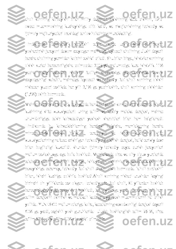 aholi   sonining   ko'payishi   bilan   milliy   daromad   o'sishining   katta   qismini,   oziq-
ovqat   muammosining   kuchayishiga   olib   keldi,   va   rivojlanishning   iqtisodiy   va
ijtimoiy majburiyatlari orasidagi tanlov holatining murakkabligi.
Hindistonda   "demografik   portlash"   ta'siri   ostida   uning   yosh   tuzilmasini
yoshartirish jarayoni davom etayotgan mehnatga layoqatli aholining ulushi deyarli
barcha aholining yarmidan ko'pini tashkil qiladi. Shu bilan birga, ishsizlar sonining
o'sish   sur'ati   barqarorligicha   qolmoqda:   2019-yil   malumotiga   kura   ishsizlik   11%
yaqin.   Yangi   avlodlar   mehnat   faolligi   chegarasiga   yaqinlashishda   davom
etayotganligi   sababli,   mehnatga   layoqatli   va   iqtisodiy   faol   aholi   sonining   o'sishi
nisbatan   yuqori   tezlikda   har   yili   2,1%   ga   yaqinlashib,   aholi   sonining   o'sishidan
(1,6%) oshib bormoqda.
Mehnat potentsiali xo'jalik faoliyatida band bo'lganlar soni bilan bir qatorda ishchi
kuchining   sifat   xususiyatlari:   uning   ta'lim   va   kasbiy   malaka   darajasi,   mehnat
unumdorligiga   ta'sir   ko'rsatadigan   yashash   sharoitlari   bilan   ham   belgilanadi.
Hindistonda   bu   ko'rsatkichlarning   barchasi   bo'yicha,   mamlakatning   barcha
mintaqalarida   notekis   bo'lsa-da,   taraqqiyot   va   ishchi   kuchining   sifat
xususiyatlarining nafaqat erishilgan iqtisodiy rivojlanish darajasi, balki tarixiy davr
bilan   bog'liqligi   kuzatildi.   shundan   ijtimoiy-iqtisodiy   qayta   qurish   jarayonlari
ma'lum  tezlashuvga  ega bo'la  boshladi. Mamlakatda  o'rta va oliy o'quv yurtlarida
talabalar sonining sezilarli o'sishiga, ishlaydigan o'spirinlar va keksalar ulushining
pasayishiga qaramay, iqtisodiy faol aholi ulushi   o'sib bormoqda. "aholi portlashi"
bilan,   ishchi   kuchiga   qo'shila   boshladi.Aholi   sonining   nisbati     urushdan   keyingi
birinchi   o'n   yilliklarda   tez   o'sgan.   Iqtisodiyotda   faol   aholi,   80-yillardan   boshlab
barqarorlashdi   yoki   pasayishni   boshladi,   0,6   qiymatiga   yetdi.   Hindiston   hali   ham
ta'lim   darajasini   oshirish   va   malakali   kadrlar   tayyorlash   muammolarini   hal   qilish
yo'lida. YuNESKO ma'lumotlariga ko'ra, kattalarning savodxonligi darajasi deyarli
60%   ga   yetdi,   tegishli   yosh   guruhlarida     ulushi:   boshlang'ich   ta'lim   95   %,   o’rta
ta’lim 52%, oliy ta’lim 10% ni tashkil qilmoqda. 