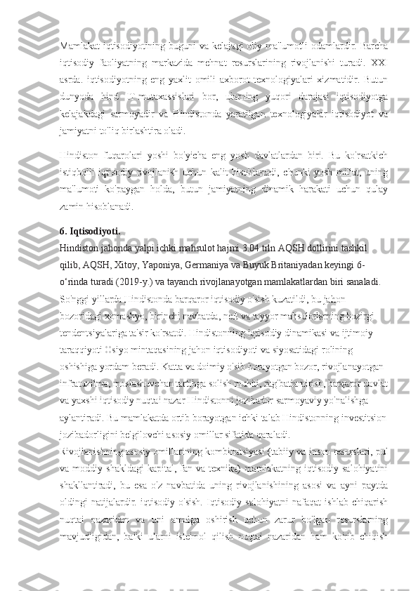 Mamlakat  iqtisodiyotining buguni  va  kelajagi  oliy ma'lumotli  odamlardir. Barcha
iqtisodiy   faoliyatning   markazida   mehnat   resurslarining   rivojlanishi   turadi.   XXI
asrda.   iqtisodiyotning   eng   yaxlit   omili   axborot   texnologiyalari   xizmatidir.   Butun
dunyoda   hind   IT-mutaxassislari   bor,   ularning   yuqori   darajasi   iqtisodiyotga
kelajakdagi   sarmoyadir   va   Hindistonda   yaratilgan   texnologiyalar   iqtisodiyot   va
jamiyatni to'liq birlashtira oladi.
Hindiston   fuqarolari   yoshi   bo'yicha   eng   yosh   davlatlardan   biri.   Bu   ko'rsatkich
istiqbolli   iqtisodiy   rivojlanish   uchun   kalit   hisoblanadi,   chunki   yosh   millat,   uning
ma'lumoti   ko'paygan   holda,   butun   jamiyatning   dinamik   harakati   uchun   qulay
zamin hisoblanadi.
6.  Iqtisodiyoti. 
Hindiston jahonda yalpi ichki mahsulot hajmi 3.04 trln AQSH dollirini tashkil 
qilib, AQSH, Xitoy, Yaponiya, Germaniya va Buyuk Britaniyadan keyingi 6-
o‘rinda turadi (2019-y.) va tayanch rivojlanayotgan mamlakatlardan biri sanaladi. 
So'nggi yillarda Hindistonda barqaror iqtisodiy o'sish kuzatildi, bu jahon 
bozoridagi xomashyo, birinchi navbatda, neft va tayyor mahsulotlarning hozirgi 
tendentsiyalariga ta'sir ko'rsatdi. Hindistonning iqtisodiy dinamikasi va ijtimoiy 
taraqqiyoti Osiyo mintaqasining jahon iqtisodiyoti va siyosatidagi rolining 
oshishiga yordam beradi. Katta va doimiy o'sib borayotgan bozor, rivojlanayotgan 
infratuzilma, moslashuvchan tartibga solish muhiti, rag'batlantirish, barqaror davlat
va yaxshi iqtisodiy nuqtai nazar Hindistonni jozibador sarmoyaviy yo'nalishga 
aylantiradi. Bu mamlakatda ortib borayotgan ichki talab Hindistonning investitsion
jozibadorligini belgilovchi asosiy omillar sifatida qaraladi.
Rivojlanishning asosiy omillarining kombinatsiyasi (tabiiy va inson resurslari, pul
va  moddiy  shakldagi  kapital,   fan  va  texnika)  mamlakatning  iqtisodiy  salohiyatini
shakllantiradi,   bu   esa   o'z   navbatida   uning   rivojlanishining   asosi   va   ayni   paytda
oldingi   natijalardir.   iqtisodiy   o'sish.   Iqtisodiy   salohiyatni   nafaqat   ishlab   chiqarish
nuqtai   nazaridan   va   uni   amalga   oshirish   uchun   zarur   bo'lgan   resurslarning
mavjudligidan,   balki   ularni   iste'mol   qilish   nuqtai   nazaridan   ham   ko'rib   chiqish 