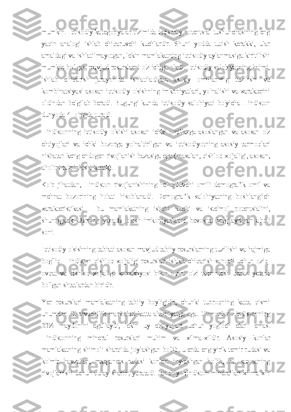 mumkin. Iqtisodiy kategoriyalar tizimida iqtisodiy potentsial  tushunchasining  eng
yaqin   analogi   ishlab   chiqaruvchi   kuchlardir.   Shuni   yodda   tutish   kerakki,   ular
amaldagi va ishlatilmayotgan, lekin mamlakatning iqtisodiy aylanmasiga kiritilishi
mumkin bo'lgan mavjud resurslarni o'z ichiga oladi. Iqtisodiy salohiyatning hajmi,
ishlab   chiqarish   jarayonida   ishlatiladigan   asosiy   omillarning   tuzilishi   va
kombinatsiyasi  asosan  iqtisodiy o'sishning  imkoniyatlari, yo'nalishi  va xarakterini
oldindan   belgilab   beradi.   Bugungi   kunda   iqtisodiy   salohiyati   bo'yicha   Hindiston
dunyoda 4 -o'rinda turadi.
Hindistonning   iqtisodiy   o'sishi   asosan   ichki   omillarga   asoslangan   va   asosan   o'z
ehtiyojlari   va   ichki   bozorga   yo'naltirilgan   va   iqtisodiyotning   asosiy   tarmoqlari
nisbatan keng endogen rivojlanish bazasiga ega (masalan, qishloq xo'jaligi, asosan,
aholini ta'minlashi kerak).
Ko'p   jihatdan,   Hindiston   rivojlanishining   hal   qiluvchi   omili   demografik   omil   va
mehnat   bozorining   holati   hisoblanadi.   Demografik   salohiyatning   boshlang'ich
xarakteristikasi   -   bu   mamlakatning   ishchi   kuchi   va   iste'mol   potentsialini,
shuningdek   ularning   yanada   o'sish   imkoniyatlarini   bevosita   belgilaydigan   aholi
soni.
Iqtisodiy o'sishning tabiati asosan mavjud tabiiy resurslarning tuzilishi va hajmiga
bog'liq. Hindiston  qishloq  xo'jaligi   resurslari  ishlab  chiqarish  sanoati   uchun  oziq-
ovqat   va   qishloq   xo'jaligi   xomashyosi   bilan   o'zini   o'zi   ta'minlash   uchun   yetarli
bo'lgan shtatlardan biridir.
Yer   resurslari   mamlakatning   tabiiy   boyligidir,   chunki   tuproqning   katta   qismi
unumdor. Chorvachilik manbalari katta ahamiyatga ega. O'rmonlar Hindistonning
22%   maydonini   egallaydi,   lekin   uy   ehtiyojlari   uchun   yog'och   etarli   emas.
Hindistonning   mineral   resurslari   muhim   va   xilma-xildir.   Asosiy   konlar
mamlakatning shimoli-sharqida joylashgan bo'lib, u erda eng yirik temir rudasi va
ko'mir   havzalari,   marganets   rudasi   konlari   joylashgan   bo'lib,   bu   sanoatning
rivojlanishi uchun qulay sharoit yaratadi. Janubiy Hindiston minerallari xilma-xil: 