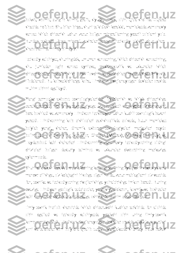 boksit,   xromit,   qung’ir   ko'mir,   grafit,   slyuda,   olmos,   oltin.   Qit'a   shelfida   Gujarat
shtatida neft bor. Shu bilan birga, shuni ta'kidlash kerakki, mamlakatda zamonaviy
sanoat   ishlab   chiqarish   uchun   zarur   bo'lgan   minerallarning   yetarli   to'plami   yo'q.
Bundan   tashqari,   faqat   mineral   zaxiralar   barqaror   iqtisodiy   o'sish   uchun   shart-
sharoitlarni ta'minlay olmaydi.
Iqtisodiy salohiyat, shuningdek, umuman sanoatning, ishlab chiqarish sanoatining,
shu   jumladan   og'ir   sanoat   ayniqsa,   mashinasozlik   va   uskunalar   ishlab
chiqarishining   rivojlanishini   tavsiflovchi   ko'rsatkichlar   majmuasida   bilvosita
ifodalanadi. Bu ko'rsatkichlarga ko'ra, Hindiston rivojlanayotgan davlatlar orasida
muhim o'rinni egallaydi.
Yangi   tarmoqlar   axborot   texnologiyalaridan   foydalanish   va   ishlab   chiqarishga
qarab ajratiladi. Ilm-fan va texnologiyaga uzoq muddatli sarmoyalar o'z samarasini
bera boshladi va zamonaviy Hindiston iqtisodiyoti uchun kuchli texnologik bazani
yaratdi.   Hindistonning   ko'p   qishloqlari   qashshoqlikda   qolsada,   butun   mamlakat
bo'ylab   yangi,   shahar,   dinamik   axborot   texnologiyalari   markazlari   paydo
bo'lmoqda.   Hindistonning   Bangalor,   Chennai   (Madras),   Mumbay   (Bombay)   va
Haydarobod   kabi   shaharlari   Hindistonning   zamonaviy   iqtisodiyotining   oldingi
chiziqlari   bo'lgan   dasturiy   ta'minot   va   uskunalar   eksportining   markaziga
aylanmoqda.
Shuni ta'kidlash kerakki, mamlakatning kattaligi va uning byudjeti investitsiyalarni
manevr qilishga, o'z kelajagini hisobga olgan holda, zarur mablag'larni o'z vaqtida
fan, texnika va iqtisodiyotning rivojlanishiga yo'naltirishga imkon beradi. Buning
evaziga   Hindiston   geologik   tadqiqotlar,   yadroviy,   elektron,   kosmik   va   boshqalar
kabi ilmiy-intensiv dasturlarni amalga oshirishda muhim qadam tashladi.
Ilmiy-texnik   inqilob   sharoitida   ishlab   chiqaruvchi   kuchlar   tarkibida   fan   alohida
o'rin   egalladi   va   iqtisodiy   salohiyatda   yetakchi   o'rin   uning   ilmiy-texnik
komponentiga o'tdi. Hindiston rivojlanayotgan davlatlar orasida oliy o'quv yurtlari
soni   va   talabalar   soni   bo'yicha   ajralib   turadi.   Mamlakatda   shunday   o'quv   bazasi 