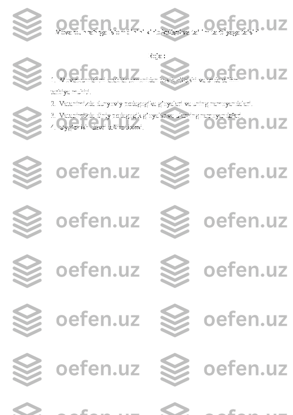 Movarounnahrga Islom dinini kirib kelishi va ta’lim-tarbiyaga ta’siri 
Reja :  
1. Movarounnahrni arablar tomonidan bosib olinishi va unda ta’lim-
tarbiya muhiti.
2. Vatanimizda dunyoviy pedagogika g’oyalari va uning namoyandalari.
3. Vatanimizda diniy pedagogik g’oyalar va ularning namoyandalari.
4. Uyg’onish  davri ta’lim tizimi.  