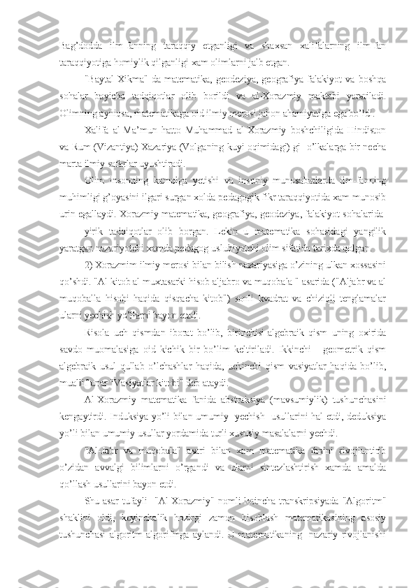 Bag’dodda   ilm-fanning   taraqqiy   etganligi   va   shaxsan   xalifalarning   ilm-fan
taraqqiyotiga homiylik qilganligi xam olimlarni jalb etgan.
"Baytal   Xikma"   da   matematika,   geodeziya,   geografiya   falakiyot   va   boshqa
sohalar   bayicha   tadqiqotlar   olib   borildi   va   al-Xorazmiy   maktabi   yaratiladi.
Olimning ayniqsa, matematikaga oid ilmiy merosi jahon ahamiyatiga ega bo’ldi.
Xalifa   al-Ma’mun   hatto   Muhammad   al-Xorazmiy   boshchiligida   Hindiston
va Rum (Vizantiya) Xazariya (Volganing kuyi oqimidagi) gi  o’lkalarga bir necha
marta ilmiy safarlar uyushtiradi.
Olim   insonning   kamolga   yetishi   va   insoniy   munosabatlarda   ilm-fanning
muhimligi g’oyasini ilgari surgan xolda pedagogik fikr taraqqiyotida xam munosib
urin egallaydi. Xorazmiy matematika, geografiya, geodeziya, falakiyot sohalarida  
yirik   tadqiqotlar   olib   borgan.   Lekin   u   matematika   sohasidagi   yangilik
yaratgan nazariyotchi xamda pedagog-uslubiyatchi olim sifatida tarixda qolgan.
2) Xorazmim ilmiy merosi bilan bilish nazariyasiga o’zining ulkan xossasini
qo’shdi. "Al kitob al muxtasarki hisob aljabro va muqobala " asarida ("Aljabr va al
muqoballa   hisobi   haqida   qisqacha   kitob")   sonli   kvadrat   va   chiziqli   tenglamalar
ularni yechish yo’llarni bayon etadi.
Risola   uch   qismdan   iborat   bo’lib,   birinchisi-algebraik   qism   uning   oxirida
savdo   muomalasiga   oid   kichik   bir   bo’lim   keltiriladi.   Ikkinchi   -   geometrik   qism
algebraik   usul   qullab   o’lchashlar   haqida,   uchinchi   qism   vasiyatlar   haqida   bo’lib,
muallif unar "Vasiyatlar kitobi" deb ataydi.
Al-Xorazmiy   matematika   fanida   abstraksiya   (mavsumiylik)   tushunchasini
kengaytirdi. Induksiya yo’li bilan umumiy   yechish   usullarini hal etdi, deduksiya
yo’li bilan umumiy usullar yordamida turli xususiy masalalarni yechdi.
"Al-Jabr   va   muqobala"   asari   bilan   xam   matematika   fanini   rivojlantirib
o’zidan   avvalgi   bilimlarni   o’rgandi   va   ularni   sintezlashtirish   xamda   amalda
qo’llash usullarini bayon etdi.
Shu asar  tufayli    "Al-Xorazmiy" nomli  lotincha transkripsiyada  "Algoritm"
shaklini   oldi,   keyinchalik   hozirgi   zamon   hisoblash   matematikasining   asosiy
tushunchasi   algoritm   algorifmga   aylandi.   U   matematikaning     nazariy   rivojlanishi 