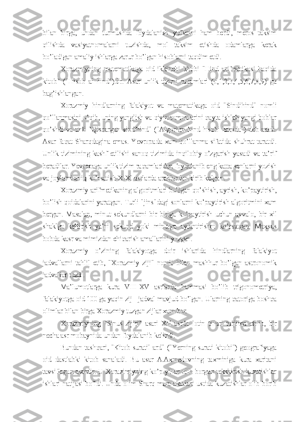 bilan   birga,   undan   turmushda   foydalanish   yullarini   ham   berdi,   meros   taksim
qilishda   vasiyatnomalarni   tuzishda,   mol   taksim   etishda   odamlarga   kerak
bo’ladigan amaliy ishlarga zarur bo’lgan hisoblarni taqdim etdi.
Xorazmiyning   matematikaga   oid   ikkinchi   kitobi   "Hind   arifmetikasi   haqida
kitob"   ("Hisob   al   hind")dir.   Asar   unlik   tizimi   raqamlari   (0,1,2,3,4,5,6,7,8,9)   ga
bag’ishlangan.
Xorazmiy   hindlarning   falakiyot   va   matematikaga   oid   "Sindihind"   nomli
qo’llanmasini o’qib, uning yanglish va qiyin tomonlarini qayta ishlab yangi boblar
qo’shdi   va  unli   "Qisqargan  sindihind"   ("Algoritm   hind  hisobi  haqida")  deb  atadi.
Asar   faqat   Sharqdagina   emas.   Yevropada   xam   qo’llanma   sifatida   shuhrat   taratdi.
Unlik   tizimining   kashf   etilishi   sanoq   tizimida   inqilobiy   o’zgarish   yasadi   va   ta’rif
beradilar. Yevropaga unlik tizim raqamlaridan foydalanib eng katta sonlarni yozish
va joylarni aniq ko’rsatish X-XI asrlarda arablardan kirib kelgan.
Xorazmiy arifmetikaning algoritmlari bo’lgan qo’shish, ayrish, ko’paytirish,
bo’lish qoidalarini yaratgan. Turli "jins"dagi sonlarni ko’paytirish algoritmini xam
bergan.   Masalan,   minut   sekundlarni   bir-biriga   ko’paytirish   uchun   avvalo,   bir   xil
shaklga   keltirish   ya’ni   sekund   yoki   minutga   aylantirishni   ko’rsatgan.   Maxsus
bobda kasr va mimizdan chiqarish amallarini yozgan.
Xorazmiy   o’zining   falakiyotga   doir   ishlarida   hindlarning   falakiyot
jadvallarni   tahlil   etib,   "Xorazmiy   ziji"   nomli   bilan   mashhur   bo’lgan   astronomik
jadvallar tuzdi.
Ma’lumotlarga   kura   VIII-XV   asrlarda   hammasi   bo’lib   trigonometriya,
falakiyotga oid 100 ga yaqin zij - jadval mavjud bo’lgan. Ularning qatoriga boshqa
olimlar bilan birga Xorazmiy tuzgan zijlar xam bor.
Xorazmiyning   "Sinus   zijiri”   asari   XII   asrda   lotin   tillari   tarjima   etilib,   bir
necha asr mobaynida undan foydalanib kelindi.
Bundan   tashqari,   "Kitob   suratil   ard"   ("Yerning   surati   kitobi")   geografiyaga
oid   dastlabki   kitob   sanaladi.   Bu   asar   A.Axmedovning   taxminiga   kura   xaritani
tavsiflagan asardir. U Xorazimiyning ko’p yillar olib borgan tekshirish-kuzatishlar
ishlari natijasi bo’ldi. Unda olim Sharq mamlakatlari ustida kuzatishlar olib borib 