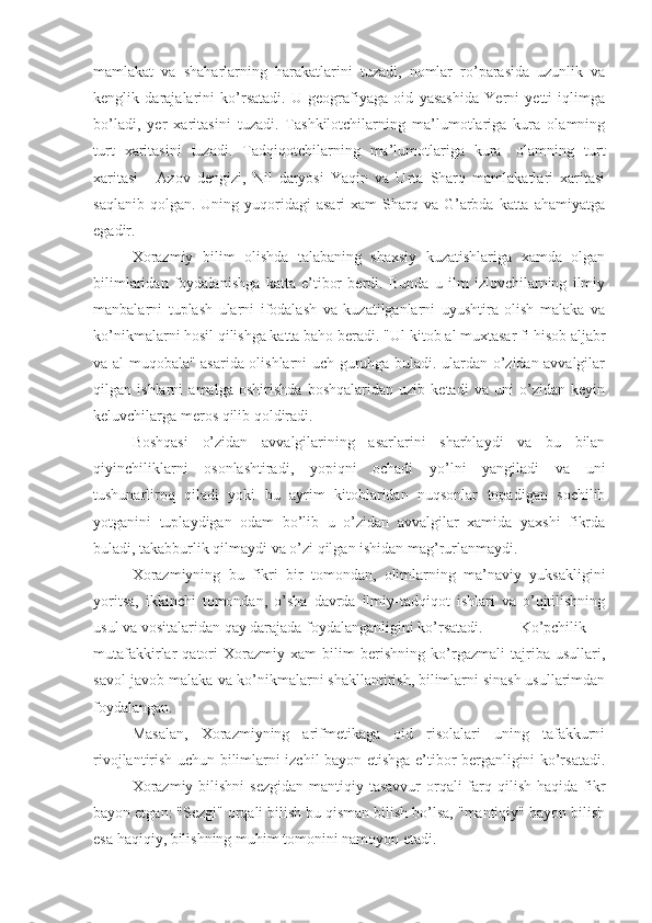 mamlakat   va   shaharlarning   harakatlarini   tuzadi,   nomlar   ro’parasida   uzunlik   va
kenglik   darajalarini   ko’rsatadi.   U   geografiyaga   oid   yasashida   Yerni   yetti   iqlimga
bo’ladi,   yer   xaritasini   tuzadi.   Tashkilotchilarning   ma’lumotlariga   kura   olamning
turt   xaritasini   tuzadi.   Tadqiqotchilarning   ma’lumotlariga   kura-   olamning   turt
xaritasi   -   Azov   dengizi,   Nil   daryosi   Yaqin   va   Urta   Sharq   mamlakatlari   xaritasi
saqlanib  qolgan.  Uning yuqoridagi  asari   xam   Sharq  va G’arbda katta  ahamiyatga
egadir.
Xorazmiy   bilim   olishda   talabaning   shaxsiy   kuzatishlariga   xamda   olgan
bilimlaridan   foydalanishga   katta   e’tibor   berdi.   Bunda   u   ilm   izlovchilarning   ilmiy
manbalarni   tuplash   ularni   ifodalash   va   kuzatilganlarni   uyushtira   olish   malaka   va
ko’nikmalarni hosil qilishga katta baho beradi. "Ul-kitob al muxtasar fi hisob aljabr
va al-muqobala" asarida olishlarni uch guruhga buladi. ulardan o’zidan avvalgilar
qilgan   ishlarni   amalga   oshirishda   boshqalaridan   uzib   ketadi   va   uni   o’zidan   keyin
keluvchilarga meros qilib qoldiradi.
Boshqasi   o’zidan   avvalgilarining   asarlarini   sharhlaydi   va   bu   bilan
qiyinchiliklarni   osonlashtiradi,   yopiqni   ochadi   yo’lni   yangiladi   va   uni
tushunarliroq   qiladi   yoki   bu   ayrim   kitoblaridan   nuqsonlar   topadigan   sochilib
yotganini   tuplaydigan   odam   bo’lib   u   o’zidan   avvalgilar   xamida   yaxshi   fikrda
buladi, takabburlik qilmaydi va o’zi qilgan ishidan mag’rurlanmaydi.
Xorazmiyning   bu   fikri   bir   tomondan,   olimlarning   ma’naviy   yuksakligini
yoritsa,   ikkinchi   tomondan,   o’sha   davrda   ilmiy-tadqiqot   ishlari   va   o’qitilishning
usul va vositalaridan qay darajada foydalanganligini ko’rsatadi. Ko’pchilik
mutafakkirlar   qatori   Xorazmiy   xam   bilim   berishning   ko’rgazmali   tajriba   usullari,
savol-javob malaka-va ko’nikmalarni shakllantirish, bilimlarni sinash usullarimdan
foydalangan.
Masalan,   Xorazmiyning   arifmetikaga   oid   risolalari   uning   tafakkurni
rivojlantirish uchun bilimlarni izchil bayon etishga e’tibor berganligini ko’rsatadi.
Xorazmiy  bilishni  sezgidan  mantiqiy tasavvur  orqali  farq qilish haqida fikr
bayon etgan: "Sezgi" orqali bilish bu qisman bilish bo’lsa, "mantiqiy" bayon bilish
esa haqiqiy, bilishning muhim tomonini namoyon etadi. 