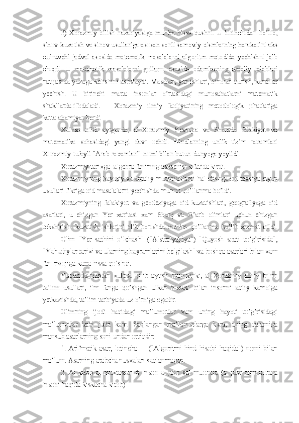 3)  Xorazmiy bilish nazariyasiga  muhim  hissa  qushni. U  birinchidan bo’lib,
sinov-kuzatish va sinov usullariga asosan sonli samoviy qismlarning harakatini aks
ettiruvchi   jadval   asosida   matematik   masalalarni   algoritm   metodida   yechishni   jalb
chiqdi.   U   matematik   masalalarni   gollarni   asosida   odamlarning   amaliy   talablari
natijasida yuzaga kelishini asoslaydi. Masalan, yer ishlari, binolar qurish, kanallar
yechish.   U   birinchi   marta   insonlar   o’rtasidagi   munosabatlarni   matematik
shakllarda ifodaladi. Xorazmiy   ilmiy   faoliyatining   metodologik   jihatlariga
katta ahamiyat berdi.
Xulosa   qilib   aytganda,   al-Xorazmiy   Yevropa   va   Sharqda   falakiyot   va
matematika   sohasidagi   yangi   davr   ochdi.   Hindlarning   unlik   tizim   raqamlari
Xorazmiy tufayli "Arab raqamlari" nomi bilan butun dunyoga yoyildi.
Xorazmiy tarixga  algebra fanining asoschisi sifatida kirdi.
Xorazmiyning hayotiy va amaliy muammolarni hal etishga oid tavsiya etgan
usullari fikriga oid masalalarni yechishda muhim qo’llanma bo’ldi.
Xorazmiyning   falakiyot   va   geodeziyaga   oid   kuzatishlari,   geografiyaga   oid
asarlari,   u   chizgan   Yer   xaritasi   xam   Sharq   va   G’arb   olimlari   uchun   chizgan
tekshirish-   kuzatish   ishlarini   olib   borishda   muhim   qo’llanma   bo’lib   xizmat   qildi.
Olim   "Yer   sathini   o’lchash"   ("Alstralyabiya")   "Quyosh   soati   to’g’risida",
"Yahudiylar tarixi va ularning bayramlarini belgilash" va boshqa asarlari bilan xam
fan rivojiga katta hissa qo’shdi.
Yuqoridagilardan   xulosa   qilib   aytish   mumkinki,   al-Xorazmiy   ilmiy   bilim
ta’lim   usullari,   ilm   fanga   qo’shgan   ulkan   hissasi   bilan   insonni   aqliy   kamolga
yetkazishda, ta’lim-tarbiyada uz o’rniga egadir.
Olimning   ijodi   haqidagi   ma’lumotlar   xam   uning   hayoti   to’g’risidagi
ma’lumotlar   kabi   juda   kam.   Saqlangan   ma’lumotlarga   kura,   uning   qalamiga
mansub asarlarning soni undan ortiqdir:
1.   Arifmetik   asar,   lotincha         ("Algoritmi   hind   hisobi   haqida")   nomi   bilan
ma’lum. Asarning arabcha nusxalari saqlanmagan.
2.   Al-kitob   al-muxtassar   fi   hisob   al-jabr   val-muobala   (al-jabr   almukobala
hisobi haqida kiskacha kitob) 