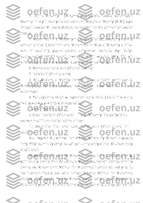 3.   "Ziji   al-Xorazmiy   "   (Xorazmiy   Ziji)   arabcha   nusxada   saqlanmagan.
Asarning   1007   yili   ispaniyalik   arab   astronomi   Maslama   al-Majritiy   (X-XI)   kayta
ishlagan nusxadan XII asarda Adelard Bat bajargan lotincha tajrimaning nusxalari
mavjud.
4.   Muhammad   ibn   al-Xorazmiyning   ajoyib   ishlaridan,   Astarlab   yordamida
azimutni aniqlash ("Zaraif min amal Muhammad ibn Musa al-Xorazmiy ta rif as-
samt   bi-l-asturlob"),   yagona   arabcha   qo’lyozmasi   Istanbulda   Ayo   Sufiyo
kutubxonasidan   4830/13-raqamli   inventar   (198-200   varaqlar,   hijriy   620   yili
ko’chirilgan) raqam bilan saqlanadi. Ruscha tarjimasi nashr etilgan.
5. Marmar soat haqida kitob (Kitob ar-ruxama)
6. Tarix kitobi (Kitob at-ta rix)
7.   Abu   Moslama   al-Majritiy   o’zining   "G’oyat   al-hakim"   nomli   asar   da
Xorazmiyning   astromatik   ma’noga   ega   asaridan   sitata   keltirdi.   Bu   asar
saqlanmagan.
8.   Yahudiylarning   eralari   va   bayramlari   haqida   risola.   (Risola   fi   istixroj   ta
rix al-yaxud va a yoxidim) kalendarga taalluqli.
Bu kitobni tarjima qilgan.
9. Surati-l-arz kitobi (Kitob surati - l - arl) - Xorazmiy "Geografiya"si bu 
asar xam muallif tomonlaridan tarjima qilingan.
10.   Asturloblar   bilan   amal   tutish   haqida   kitob   (Kitob   al-amal   bi-l   -
asturlobot.
Abu   Rayhon   Muhammad   ibn   Ahmad   Al-Beruniy   Xorazm   poytaxtida
hijriy 362 yilda, milodiy 973 yilda tug’ilgan. Uning tarbiyasi bilan Abu Nasr Iroqiy
shug’ullanadi.
X   asrning   birinchi   yarimida   Xorazm   2   qisimga   bo’linib,   bularning   birida,
ya’ni janubiy qismida Shoh Abu Abdulla Muhammad, ikkinchi qismida, shimoliy
qismida   esa   Xorazm   amiri   Ma’mun   ibn   Muhammad   hukmdor   edi.   995   yilda   bu
ikki   hukmdor   o’rtasida   taxt   uchun   bo’lgan   kurashlar   Ma’mun   ibn   Muhammad
g’alabasi   bilan   tugadi.   Yagona   Xorazm   davlati   tashkil   topdi.   Xorazmshoh
Abdullaning yengilishi Kot shahrida tinchgina ilm bilan shug’ullanayotgan kishilar 