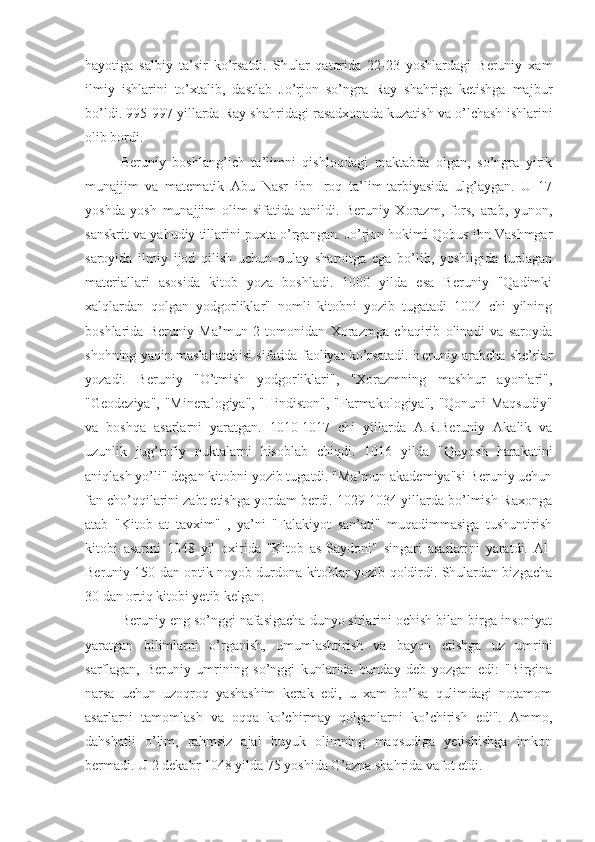hayotiga   salbiy   ta’sir   ko’rsatdi.   Shular   qatorida   22-23   yoshlardagi   Beruniy   xam
ilmiy   ishlarini   to’xtalib,   dastlab   Jo’rjon   so’ngra   Ray   shahriga   ketishga   majbur
bo’ldi. 995-997 yillarda Ray shahridagi rasadxonada kuzatish va o’lchash ishlarini
olib bordi.
Beruniy   boshlang’ich   ta’limni   qishloqdagi   maktabda   olgan,   so’ngra   yirik
munajjim   va   matematik   Abu   Nasr   ibn   Iroq   ta’lim-tarbiyasida   ulg’aygan.   U   17
yoshda   yosh   munajjim   olim   sifatida   tanildi.   Beruniy   Xorazm,   fors,   arab,   yunon,
sanskrit va yahudiy tillarini puxta o’rgangan. Jo’rjon hokimi Qobus ibn Vashmgar
saroyida   ilmiy   ijod   qilish   uchun   qulay   sharoitga   ega   bo’lib,   yoshligida   tuplagan
materiallari   asosida   kitob   yoza   boshladi.   1000   yilda   esa   Beruniy   "Qadimki
xalqlardan   qolgan   yodgorliklar"   nomli   kitobni   yozib   tugatadi   1004   chi   yilning
boshlarida   Beruniy   Ma’mun   2   tomonidan   Xorazmga   chaqirib   olinadi   va   saroyda
shohning yaqin maslahatchisi sifatida faoliyat ko’rsatadi. Beruniy arabcha she’rlar
yozadi.   Beruniy   "O’tmish   yodgorliklari",   "Xorazmning   mashhur   ayonlari",
"Geodeziya", "Mineralogiya", "Hindiston", "Farmakologiya", "Qonuni Maqsudiy"
va   boshqa   asarlarni   yaratgan.   1010-1017   chi   yillarda   A.R.Beruniy   Akalik   va
uzunlik   jug’rofiy   nuktalarni   hisoblab   chiqdi.   1016   yilda   "Quyosh   harakatini
aniqlash yo’li" degan kitobni yozib tugatdi. "Ma’mun akademiya"si Beruniy uchun
fan cho’qqilarini zabt etishga yordam berdi. 1029-1034 yillarda bo’lmish-Raxonga
atab   "Kitob   at   tavxim"   ,   ya’ni   "Falakiyot   san’ati"   muqadimmasiga   tushuntirish
kitobi   asarini   1048   yil   oxirida   "Kitob   as-Saydoni"   singari   asarlarini   yaratdi.   Al-
Beruniy 150 dan optik noyob durdona kitoblar yozib qoldirdi. Shulardan bizgacha
30 dan ortiq kitobi yetib kelgan.
Beruniy eng so’nggi nafasigacha dunyo sirlarini ochish bilan birga insoniyat
yaratgan   bilimlarni   o’rganish,   umumlashtirish   va   bayon   etishga   uz   umrini
sarflagan,   Beruniy   umrining   so’nggi   kunlarida   bunday   deb   yozgan   edi:   "Birgina
narsa   uchun   uzoqroq   yashashim   kerak   edi,   u   xam   bo’lsa   qulimdagi   notamom
asarlarni   tamomlash   va   oqqa   ko’chirmay   qolganlarni   ko’chirish   edi".   Ammo,
dahshatli   o’lim,   rahmsiz   ajal   buyuk   olimning   maqsudiga   yetishishga   imkon
bermadi. U 2 dekabr 1048 yilda 75 yoshida G’azna shahrida vafot etdi. 