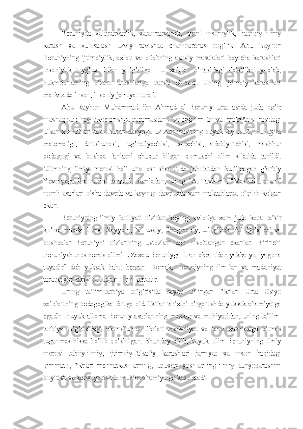 Beruniyda   xalqparvarlik,   vatanparvarlik,   izchil   insoniylik,   haqiqiy   ilmiy
karash   va   xulosalash   uzviy   ravishda   chambarchas   bog’lik.   Abu   Rayhon
Beruniyning   ijtimoiylik,   axloq   va   odobning   asosiy   masalalari   bayicha   karashlari
insoniylik   tuyg’usi   bilan   yo’g’rilgan.   U   xalqlar   o’rtasidagi   do’stlikni   yoqlab,
hukmdorlarning   o’zaro   urushlariga   qarshi   chiqadi.   Uning   ijtimoiy   karashlari
markazida inson, insoniy jamiyat turadi.
Abu   Rayhon   Muhammad   ibn   Ahmad   al   Beruniy   urta   asrda   juda   og’ir
mashaqqatli hayot kechirishga qaramasdan o’zining ilm fan va  ma’rifat sohasidagi
ulkan xizmatlari bilan butun dunyoga uz zamonasining buyuk faylasufi, munajjim
matematigi,   dorishunosi,   jug’rofiyachisi,   tarixchisi,   adabiyotchisi,   mashhur
pedagogi   va   boshqa   fanlarni   chuqur   bilgan   qomuschi   olim   sifatida   tanildi.
Olimning   ilmiy   merosi   hali   urta   asr   sharoitida   jaholatdan   kutilmagan   g’arbiy
Yevropaga   ilm   nurini   tarqatdi.   Jumladan,   uning   "At-Tavhim",   "Mas’ud   qonuni"
nomli  asarlari  o’sha  davrda va keyingi  davrlarda xam  maktablarda  o’qilib kelgan
ekan.
Beruniyning   ilmiy   faoliyati   o’zidan   keyingi   avlodga   xam   juda   katta   ta’sir
ko’rsatmoqda.   Umar   Xayyom,   N.Tussiy,   Chagmaniy,   Ulug’bek,   Ali   Qo’shchi   va
boshqalar   Beruniyni   o’zlarining   ustozlari   deb   hisoblangan   ekanlar.   Birinchi
Beruniyshunos nemis olimi E.Zaxau Beruniyga "Fan okeanidan yakka-yu -yagona
tuyadir"   deb   yuksak   baho   bergan.   Demak,   Beruniyning   ilm-fan   va   madaniyat
taraqqiyoti tarixida tutgan o’rni kattadir.
Uning   ta’lim-tarbiya   to’g’risida   bayon   qilingan   fikrlari   Urta   Osiyo
xalqlarining pedagogika faniga oid fikrlar tarixini o’rganishda yuksak ahamiyatga
egadir. Buyuk alloma Beruniy asarlarining mazkur  va mohiyatidan, uning ta’lim-
tarbiya   to’g’risidagi   olamshumul   fikrlari   madaniyat   va   tarix   xazinasiga   bitmas
tuganmas   hissa   bo’lib   qo’shilgan.   Shunday   qilib,   buyuk   olim   Beruniyning   ilmiy
merosi   tabiiy-ilmiy,   ijtimoiy-falsafiy   karashlari   jamiyat   va   inson   haqidagi
qimmatli,   fikrlari   mehnatkashlarning,   uquvchi   yoshlarning   ilmiy   dunyoqarashini
boyitish va kengaytirishda muhim ahamiyatga kasb etadi. 