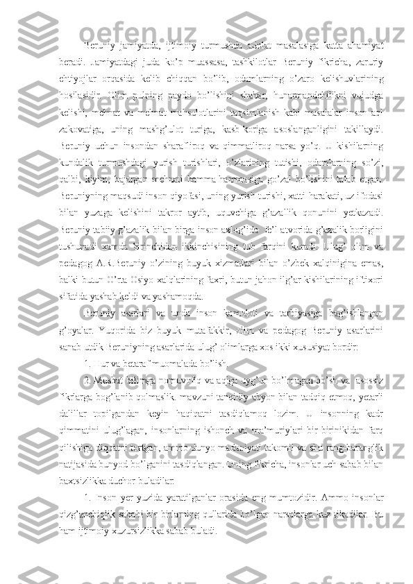 Beruniy   jamiyatda,   ijtimoiy   turmushda   adolat   masalasiga   katta   ahamiyat
beradi.   Jamiyatdagi   juda   ko’p   muassasa,   tashkilotlar   Beruniy   fikricha,   zaruriy
ehtiyojlar   orqasida   kelib   chiqqan   bo’lib,   odamlarning   o’zaro   kelishuvlarining
hosilasidir.   Olim   pulning   paydo   bo’lishini   shahar,   hunarmandchilikni   vujudga
kelishi,   mehnat   va   mehnat   mahsulotlarini   taqsimlanish   kabi   masalalar   inson   aql
zakovatiga,   uning   mashg’ulot   turiga,   kasb-koriga   asoslanganligini   takillaydi.
Beruniy   uchun   insondan   sharafliroq   va   qimmatliroq   narsa   yo’q.   U   kishilarning
kundalik   turmushdagi   yurish   turishlari,   o’zlarining   tutishi,   odamlarning   so’zi,
qalbi,   kiyim,   bajargan   mehnati   hamma-hammasiga   go’zal   bo’lishini   talab   etgan.
Beruniyning maqsudi inson qiyofasi, uning yurish turishi, xatti-harakati, uz ifodasi
bilan   yuzaga   kelishini   takror   aytib,   uquvchiga   g’azallik   qonunini   yetkazadi.
Beruniy tabiiy g’azalik bilan birga inson axlog’ida  fe’l-atvorida g’azalik borligini
tushunadi   xamda   birinchidan   ikkinchisining   tub   farqini   kuradi.   Ulug’   olim   va
pedagog   A.R.Beruniy   o’zining   buyuk   xizmatlari   bilan   o’zbek   xalqinigina   emas,
balki butun O’rta Osiyo xalqlarining faxri, butun jahon ilg’ar kishilarining iftixori
sifatida yashab keldi va yashamoqda.
Beruniy   asarlari   va   unda   inson   kamoloti   va   tarbiyasiga   bag’ishlangan
g’oyalar.   Yuqorida   biz   buyuk   mutafakkir,   olim   va   pedagog   Beruniy   asarlarini
sanab utdik Beruniyning asarlarida ulug’ olimlarga xos ikki xususiyat bordir:
1. Hur va betaraf muomalada bo’lish.
2. Musbat bilimga nomuvofiq va aqlga uyg’un bo’lmagan bo’sh va   asossiz
fikrlarga bog’lanib qolmaslik. mavzuni tanqidiy ahyon bilan tadqiq etmoq, yetarli
dalillar   topilgandan   keyin   haqiqatni   tasdiqlamoq   lozim.   U   insonning   kadr
qimmatini   ulug’lagan,   insonlarning   ishonch   va   ma’muriylari   bir-birinikidan   farq
qilishiga diqqatni tortgan, ammo dunyo madaniyati takomil va shu rang-baranglik
natijasida bunyod bo’lganini tasdiqlangan. Uning fikricha, insonlar uch sabab bilan
baxtsizlikka duchor buladilar:
1.   Inson   yer   yuzida   yaratilganlar   orasida   eng   mumtozidir.   Ammo   insonlar
qizg’anchiqlik sababi  bir birlarning qullarida bo’lgan narsalarga kuz tikadilar. Bu
ham ijtimoiy xuzursizlikka sabab buladi. 