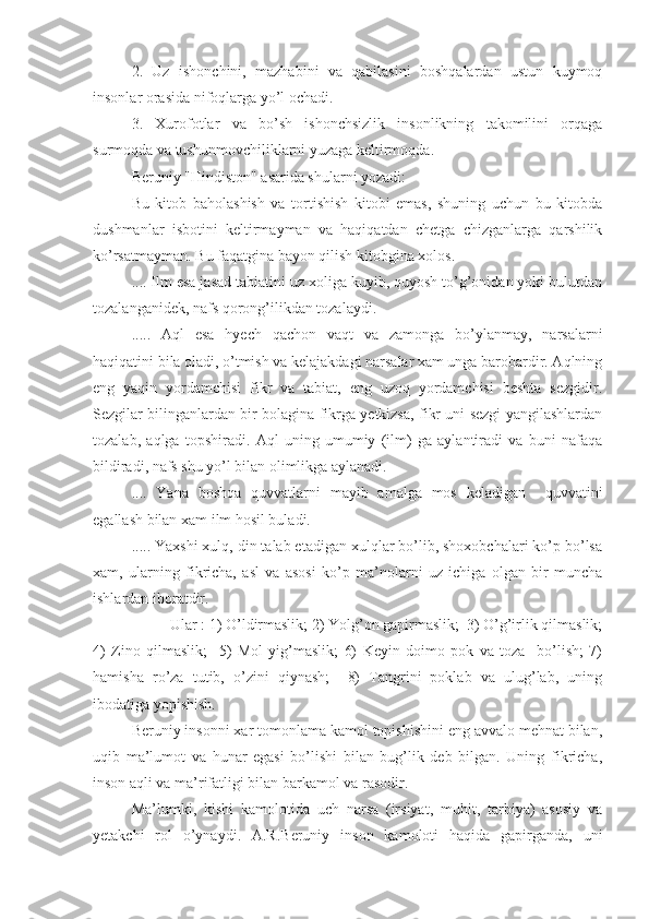 2.   Uz   ishonchini,   mazhabini   va   qabilasini   boshqalardan   ustun   kuymoq
insonlar orasida nifoqlarga yo’l ochadi.
3.   Xurofotlar   va   bo’sh   ishonchsizlik   insonlikning   takomilini   orqaga
surmoqda va tushunmovchiliklarni yuzaga keltirmoqda.
Beruniy "Hindiston" asarida shularni yozadi:
Bu   kitob   baholashish   va   tortishish   kitobi   emas,   shuning   uchun   bu   kitobda
dushmanlar   isbotini   keltirmayman   va   haqiqatdan   chetga   chizganlarga   qarshilik
ko’rsatmayman. Bu faqatgina bayon qilish kitobgina xolos.
.... Ilm esa jasad tabiatini uz xoliga kuyib, quyosh to’g’onidan yoki bulutdan
tozalanganidek, nafs qorong’ilikdan tozalaydi.
.....   Aql   esa   hyech   qachon   vaqt   va   zamonga   bo’ylanmay,   narsalarni
haqiqatini bila oladi, o’tmish va kelajakdagi narsalar xam unga barobardir. Aqlning
eng   yaqin   yordamchisi   fikr   va   tabiat,   eng   uzoq   yordamchisi   beshta   sezgidir.
Sezgilar bilinganlardan bir bolagina fikrga yetkizsa, fikr uni sezgi yangilashlardan
tozalab,   aqlga   topshiradi.   Aql   uning   umumiy   (ilm)   ga   aylantiradi   va   buni   nafaqa
bildiradi, nafs shu yo’l bilan olimlikga aylanadi.
....   Yana   boshqa   quvvatlarni   mayib   amalga   mos   keladigan     quvvatini
egallash bilan xam ilm hosil buladi.
..... Yaxshi xulq, din talab etadigan xulqlar bo’lib, shoxobchalari ko’p bo’lsa
xam,   ularning   fikricha,   asl   va   asosi   ko’p   ma’nolarni   uz   ichiga   olgan   bir   muncha
ishlardan iboratdir.
Ular : 1) O’ldirmaslik; 2) Yolg’on gapirmaslik;  3) O’g’irlik qilmaslik;
4)   Zino   qilmaslik;     5)   Mol   yig’maslik;   6)   Keyin   doimo   pok   va   toza     bo’lish;   7)
hamisha   ro’za   tutib,   o’zini   qiynash;     8)   Tangrini   poklab   va   ulug’lab,   uning
ibodatiga yopishish.
Beruniy insonni xar tomonlama kamol topishishini eng avvalo mehnat bilan,
uqib   ma’lumot   va   hunar   egasi   bo’lishi   bilan   bug’lik   deb   bilgan.   Uning   fikricha,
inson aqli va ma’rifatligi bilan barkamol va rasodir.
Ma’lumki,   kishi   kamolotida   uch   narsa   (irsiyat,   muhit,   tarbiya)   asosiy   va
yetakchi   rol   o’ynaydi.   A.R.Beruniy   inson   kamoloti   haqida   gapirganda,   uni 