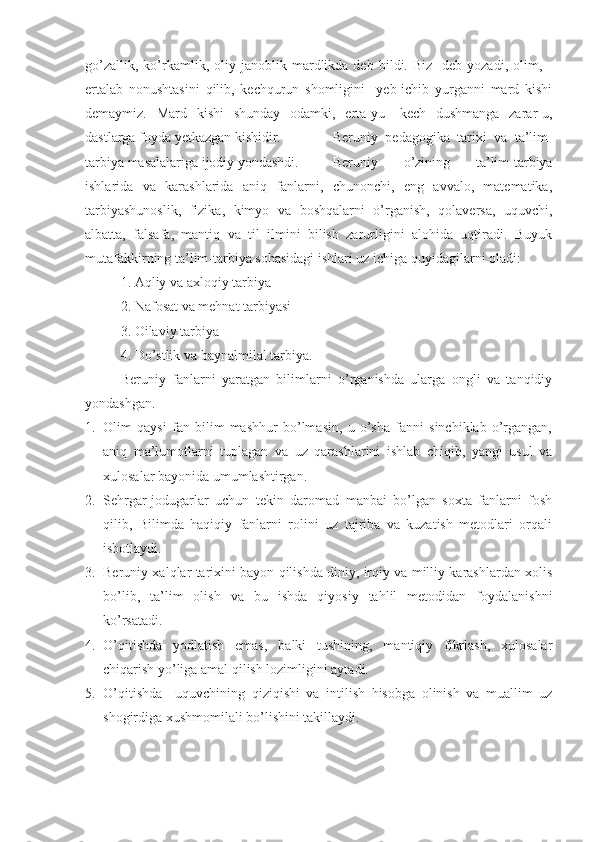 go’zallik,   ko’rkamlik,   oliy   janoblik  mardlikda  deb   bildi.  Biz-   deb   yozadi,  olim,   -
ertalab   nonushtasini   qilib,   kechqurun   shomligini     yeb-ichib   yurganni   mard   kishi
demaymiz.   Mard   kishi   shunday   odamki,   erta-yu   -kech   dushmanga   zarar-u,
dastlarga foyda yetkazgan kishidir. Beruniy   pedagogika   tarixi   va   ta’lim-
tarbiya masalalariga ijodiy yondashdi. Beruniy   o’zining   ta’lim-tarbiya
ishlarida   va   karashlarida   aniq   fanlarni,   chunonchi,   eng   avvalo,   matematika,
tarbiyashunoslik,   fizika,   kimyo   va   boshqalarni   o’rganish,   qolaversa,   uquvchi,
albatta,   falsafa,   mantiq   va   til   ilmini   bilish   zarurligini   alohida   uqtiradi.   Buyuk
mutafakkirning ta’lim-tarbiya sohasidagi ishlari uz ichiga quyidagilarni oladi:
1. Aqliy va axloqiy tarbiya
2. Nafosat va mehnat tarbiyasi
3. Oilaviy tarbiya
4. Do’stlik va baynalmilal tarbiya.
Beruniy   fanlarni   yaratgan   bilimlarni   o’rganishda   ularga   ongli   va   tanqidiy
yondashgan.
1. Olim   qaysi   fan   bilim   mashhur   bo’lmasin,   u   o’sha   fanni   sinchiklab   o’rgangan,
aniq   ma’lumotlarni   tuplagan   va   uz   qarashlarini   ishlab   chiqib,   yangi   usul   va
xulosalar bayonida umumlashtirgan.
2. Sehrgar-jodugarlar   uchun   tekin   daromad   manbai   bo’lgan   soxta   fanlarni   fosh
qilib,   Bilimda   haqiqiy   fanlarni   rolini   uz   tajriba   va   kuzatish   metodlari   orqali
isbotlaydi.
3. Beruniy xalqlar tarixini bayon qilishda diniy, irqiy va milliy karashlardan xolis
bo’lib,   ta’lim   olish   va   bu   ishda   qiyosiy   tahlil   metodidan   foydalanishni
ko’rsatadi.
4. O’qitishda   yodlatish   emas,   balki   tushining,   mantiqiy   fikrlash,   xulosalar
chiqarish yo’liga amal qilish lozimligini aytadi.
5. O’qitishda     uquvchining   qiziqishi   va   intilish   hisobga   olinish   va   muallim   uz
shogirdiga xushmomilali bo’lishini takillaydi. 