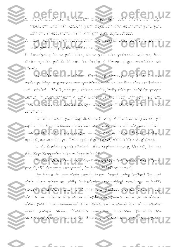 6. O’qitishda   turli   usul   va   metodlarni   qo’llash,   ya’ni   qarab   chiqish,   o’qilmagan
mavzularni uqib olish, kerakli joylarni qayta uqib olish va umuman yana, yana
uqib chiqish va tushunib olish lozimligini qayta-qayta uqtiradi.
7. Uquv   qurollarini,   kitoblarni   e’tibor   bilan   avaylab-asrab   tutish,   bu   kitoblar
insoniyatning boyligi ekanligini ko’rsatadi.
8. Beruniyning   fan   uz   yo’li   bilan,   din   uz   yo’li   bilan   yashashini   uqtirgan,   fanni
dindan   ajratish   yo’lida   birinchi   bor   haqiqatni   himoya   qilgan   mutafakkir   deb
bilamiz.
Ibn   Sino   butun   musulmon   Sharqining   qomusiy   aqli,   jahon   ilmi   va
madaniyatining   eng mashru namoyandalaridan biridir. Ibn Sino o’rta asr fanining
turli   sohalari   -   falsafa,   tibbiyot,   tabiatshunoslik,   badiy   adabiyot   bo’yicha   yozgan
asarlari     bilan   madaniyatimiz     tarixida   o’chmas   iz   qoldirdi,   uning   rivojiga   katta
hissa     qo’shdi,   o’z   davrida   «Shayx   ur-rais»   (Olimlar   raisi)   unvoni     bilan
taqdirlandi.
Ibn  Sino Buxoro  yaqinidagi  Afshona  (hozirgi   Vobkent  tumani)  da  980  yili
tugildi.   Ibn  Sino  maktabda   o’qidi,  turli   ustozlardan   saboq   olib  o’z   davri   ilmlari   -
matematika,   mantiq,   astronomiya,   qonunshunoslik,   fizika,   falsafa   asoslarini
egalladi, xususan tibbiyot  ilmini egallashga  qiziqdi, tabiblik bilan shug’ullandi.
U   o’z   davrining   yetuk   olimlari   -   Abu   Rayhon   Beruniy,   Masihdi,   Ibn   Iroq
Abu Xayr Xayyomlar  bilan muloqotda bo’ldi.
Ibn Sino o’z asarlarini osha davr ilmiy-adabiy tillari - arab va fors   tillarida
yozadi, 450  dan ortiq  asar yaratdi, Ibn Sino 1037 yili vafot etadi.
Ibn Sino «Tib   qonunlari» asarida   inson     hayoti, uning faoliyati faqat  uni
o’rab   olgan   tabiat   va   tabiiy   hodisalardan   tashqaridagi   narsalarga   muhtojlik
sezadiki,  u narsalarni  faqat  mehnat  qilish  bilan yaratadi, lekin bu narsalarni  faqat
o’z   mehnati     bilan   amalga   oshira   olmaydi,   ularni   yaratish   uchun   jamoa   a’zolari
o’zaro yaxshi    munosabatda bo’lishlari kerak. Bu munosabat    til, ma’noli ovozlar
orqali   yuzaga   keladi.   Yaxshilik   odamlarni   inoqlikka,   yomonlik   esa
kelishmovchilikka   olib   boradi.   Ibn   Sinoning   ta’kidlashicha,   yaxshi   odat,   yaxshi 