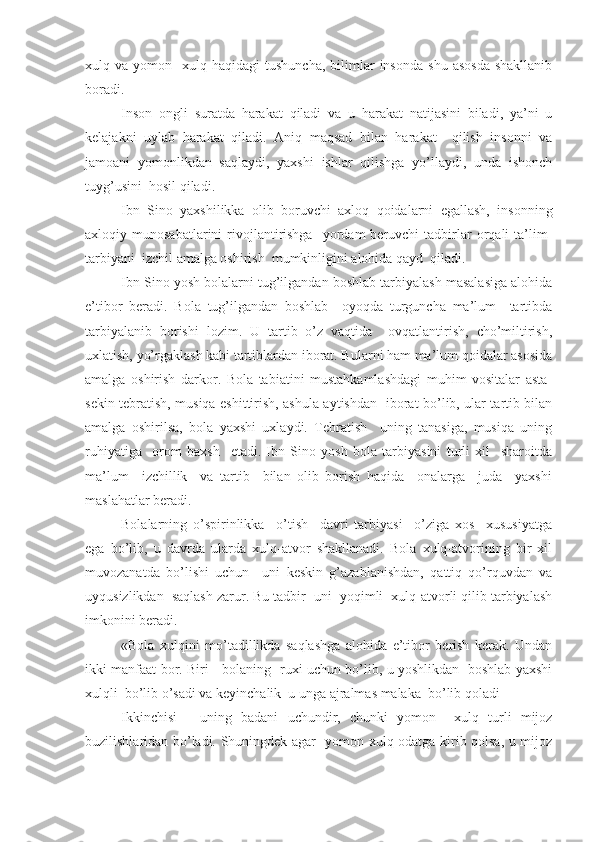 xulq  va  yomon    xulq  haqidagi   tushuncha,   bilimlar   insonda   shu  asosda  shakllanib
boradi.
Inson   ongli   suratda   harakat   qiladi   va   u   harakat   natijasini   biladi,   ya’ni   u
kelajakni   uylab   harakat   qiladi.   Aniq   maqsad   bilan   harakat     qilish   insonni   va
jamoani   yomonlikdan   saqlaydi,   yaxshi   ishlar   qilishga   yo’llaydi,   unda   ishonch
tuyg’usini  hosil qiladi.
Ibn   Sino   yaxshilikka   olib   boruvchi   axloq   qoidalarni   egallash,   insonning
axloqiy  munosabatlarini   rivojlantirishga    yordam  beruvchi   tadbirlar  orqali   ta’lim-
tarbiyani  izchil amalga oshirish  mumkinligini alohida qayd  qiladi.
Ibn Sino yosh bolalarni tug’ilgandan boshlab tarbiyalash masalasiga alohida
e’tibor   beradi.   Bola   tug’ilgandan   boshlab     oyoqda   turguncha   ma’lum     tartibda
tarbiyalanib   borishi   lozim.   U   tartib   o’z   vaqtida     ovqatlantirish,   cho’miltirish,
uxlatish, yo’rgaklash kabi tartiblardan iborat. Bularni ham ma’lum qoidalar asosida
amalga   oshirish   darkor.   Bola   tabiatini   mustahkamlashdagi   muhim   vositalar   asta-
sekin tebratish, musiqa eshittirish, ashula aytishdan   iborat bo’lib, ular tartib bilan
amalga   oshirilsa,   bola   yaxshi   uxlaydi.   Tebratish     uning   tanasiga,   musiqa   uning
ruhiyatiga     orom   baxsh     etadi.   Ibn   Sino   yosh   bola   tarbiyasini   turli   xil     sharoitda
ma’lum     izchillik     va   tartib     bilan   olib   borish   haqida     onalarga     juda     yaxshi
maslahatlar beradi.
Bolalarning   o’spirinlikka     o’tish     davri   tarbiyasi     o’ziga   xos     xususiyatga
ega   bo’lib,   u   davrda   ularda   xulq-atvor   shakllanadi.   Bola   xulq-atvorining   bir   xil
muvozanatda   bo’lishi   uchun     uni   keskin   g’azablanishdan,   qattiq   qo’rquvdan   va
uyqusizlikdan  saqlash zarur. Bu tadbir  uni  yoqimli  xulq-atvorli qilib tarbiyalash
imkonini beradi.
«Bola   xulqini   mo’tadillikda   saqlashga   alohida   e’tibor   berish   kerak.   Undan
ikki manfaat bor. Biri - bolaning   ruxi uchun bo’lib, u yoshlikdan   boshlab yaxshi
xulqli  bo’lib o’sadi va keyinchalik  u unga ajralmas malaka  bo’lib qoladi
Ikkinchisi   -   uning   badani   uchundir,   chunki   yomon     xulq   turli   mijoz
buzilishlaridan bo’ladi. Shuningdek agar   yomon xulq odatga kirib qolsa, u mijoz 