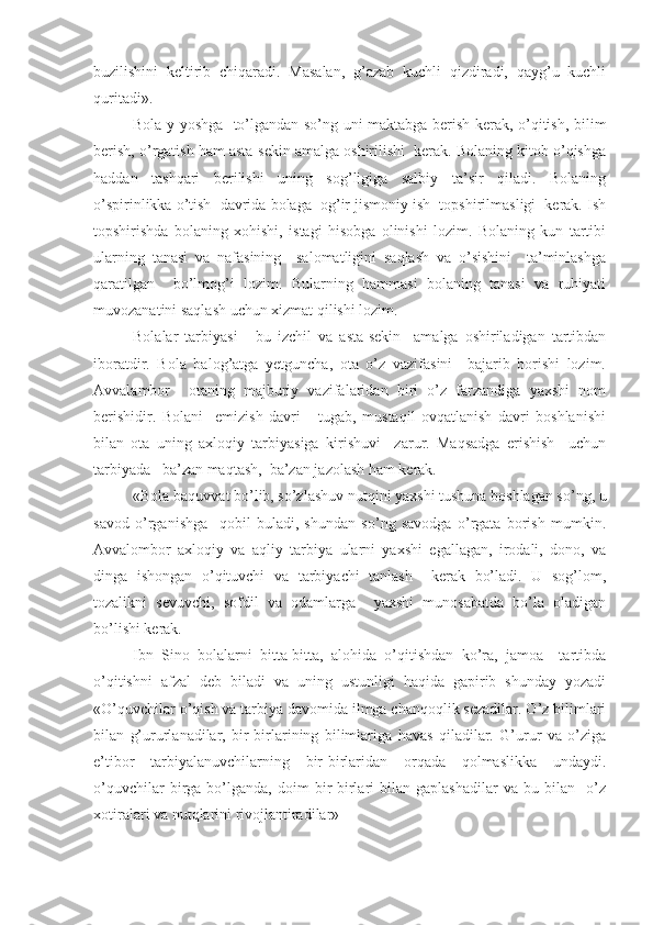 buzilishini   keltirib   chiqaradi.   Masalan,   g’azab   kuchli   qizdiradi,   qayg’u   kuchli
quritadi».
Bola y yoshga   to’lgandan so’ng uni maktabga berish kerak, o’qitish, bilim
berish, o’rgatish ham asta-sekin amalga oshirilishi  kerak. Bolaning kitob o’qishga
haddan   tashqari   berilishi   uning   sog’ligiga   salbiy   ta’sir   qiladi.   Bolaning
o’spirinlikka o’tish  davrida bolaga  og’ir jismoniy ish  topshirilmasligi  kerak. Ish
topshirishda   bolaning   xohishi,   istagi   hisobga   olinishi   lozim.   Bolaning   kun   tartibi
ularning   tanasi   va   nafasining     salomatligini   saqlash   va   o’sishini     ta’minlashga
qaratilgan     bo’lmog’i   lozim.   Bularning   hammasi   bolaning   tanasi   va   ruhiyati
muvozanatini saqlash uchun xizmat qilishi lozim.
Bolalar   tarbiyasi   -   bu   izchil   va   asta-sekin     amalga   oshiriladigan   tartibdan
iboratdir.   Bola   balog’atga   yetguncha,   ota   o’z   vazifasini     bajarib   borishi   lozim.
Avvalambor     otaning   majburiy   vazifalaridan   biri   o’z   farzandiga   yaxshi   nom
berishidir.   Bolani     emizish   davri       tugab,   mustaqil   ovqatlanish   davri   boshlanishi
bilan   ota   uning   axloqiy   tarbiyasiga   kirishuvi     zarur.   Maqsadga   erishish     uchun
tarbiyada   ba’zan maqtash,  ba’zan jazolash ham kerak.
«Bola baquvvat bo’lib, so’zlashuv nutqini yaxshi tushuna boshlagan so’ng, u
savod   o’rganishga     qobil   buladi,   shundan   so’ng   savodga   o’rgata   borish   mumkin.
Avvalombor   axloqiy   va   aqliy   tarbiya   ularni   yaxshi   egallagan,   irodali,   dono,   va
dinga   ishongan   o’qituvchi   va   tarbiyachi   tanlash     kerak   bo’ladi.   U   sog’lom,
tozalikni   sevuvchi,   sofdil   va   odamlarga     yaxshi   munosabatda   bo’la   oladigan
bo’lishi kerak.
Ibn   Sino   bolalarni   bitta-bitta,   alohida   o’qitishdan   ko’ra,   jamoa     tartibda
o’qitishni   afzal   deb   biladi   va   uning   ustunligi   haqida   gapirib   shunday   yozadi
«O’quvchilar o’qish va tarbiya davomida ilmga chanqoqlik sezadilar. O’z bilimlari
bilan   g’ururlanadilar,   bir-birlarining   bilimlariga   havas   qiladilar.   G’urur   va   o’ziga
e’tibor   tarbiyalanuvchilarning   bir-birlaridan   orqada   qolmaslikka   undaydi.
o’quvchilar   birga   bo’lganda,   doim   bir-birlari   bilan   gaplashadilar   va  bu   bilan    o’z
xotiralari va nutqlarini rivojlantiradilar» 