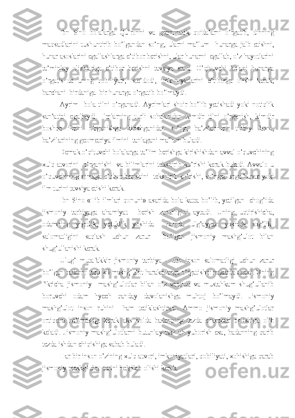 Ibn   Sino   bolalarga   Qu’ronni   va   grammatik   qoidalarni   o’rgatib,   dinning
maqsadlarini   tushuntirib   bo’lgandan   so’ng,   ularni   ma’lum     hunarga   jalb   etishni,
hunar asoslarini egallashlarga e’tibor berishni, ular hunarni  egallab, o’z hayotlarini
ta’minlay   olishlariga   e’tibor   berishni   tavsiya   etadi.   O’qituvchi   bolani   hunarga
o’rgatishda   uning   qobiliyati,   iste’dodi,   imkoniyatlarini   e’tiborga   olishi   kerak,
barchani  birdaniga  bir hunarga o’rgatib bo’lmaydi.
Ayrim     bola   tilni   o’rganadi.   Ayrimlari   shoir   bo’lib   yetishadi   yoki   notiqlik
san’atini   egallaydi.   Ilmlarning   turli   sohalaridan   kimdir   tilni   o’rganish,   kimdir
boshqa   ilmni   o’rganishga   kirishganidan   so’ng,   ba’zilarining   tibbiy   fanni,
ba’zilarining geometriya ilmini  tanlagani ma’lum buladi.
Demak o’qituvchi bolalarga ta’lim berishga kirishishdan avval o’quvchining
xulq-atvorini     o’rganishi    va   bilimlarini   tekshirib  ko’rishi  kerak  buladi.  Avvalo  u
o’quvchining nimaga e’tibor berishini   tekshirib ko’rishi, so’ngra unga hunar yoki
ilm turini tavsiya etishi kerak.
Ibn   Sino  «Tib  ilmlari   qonuni»  asarida   bola   katta   bo’lib,  yetilgan     chog’ida
jismoniy   tarbiyaga   ahamiyat     berish   zarurligini   aytadi.   Uning   uqtirishicha,
odamning   yigitlik,   yetuklik   yoshida     hamda   ulg’aygan   yoshida   sog’lik-
salomatligini   saqlash   uchun   zarur     bo’lgan   jismoniy   mashg’ulot   bilan
shug’ullanishi kerak.
Ulug’   mutafakkir   jismoniy   tarbiya   -   deb   inson   salomatligi   uchun   zarur
bo’lgan badanni turli xil mashg’ulot harakatlarga o’rgatishni nazarda tutadi. Uning
fikricha   jismoniy     mashg’ulotlar   bilan   o’z   vaqtida   va   mustahkam   shug’ullanib
boruvchi   odam   hyech   qanday   davolanishga   muhtoj   bo’lmaydi.   Jismoniy
mashg’ulot   inson   ruhini     ham   tetiklashtiradi.   Ammo   jismoniy   mashg’ulotlar
ortiqcha   bo’lmasligi   kerak   aks   holda   badanning   tezda   charchab   qolishiga   olib
keladi.   Jismoniy   mashg’ulotlarni   butunlay   tashlab   yuborish   esa,   badanning   qarib
tezda ishdan chiqishiga sabab buladi.
Har bir inson o’zining xulq-atvori, imkoniyatlari, qobiliyati, xohishiga qarab
jismoniy mashg’ulot  turini belgilab olishi kerak. 